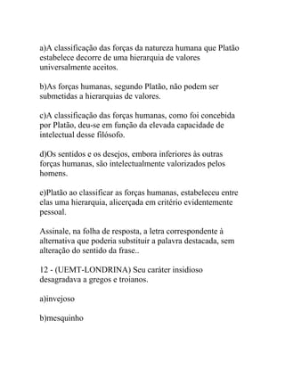 a)A classificação das forças da natureza humana que Platão
estabelece decorre de uma hierarquia de valores
universalmente aceitos.
b)As forças humanas, segundo Platão, não podem ser
submetidas a hierarquias de valores.
c)A classificação das forças humanas, como foi concebida
por Platão, deu-se em função da elevada capacidade de
intelectual desse filósofo.
d)Os sentidos e os desejos, embora inferiores às outras
forças humanas, são intelectualmente valorizados pelos
homens.
e)Platão ao classificar as forças humanas, estabeleceu entre
elas uma hierarquia, alicerçada em critério evidentemente
pessoal.
Assinale, na folha de resposta, a letra correspondente à
alternativa que poderia substituir a palavra destacada, sem
alteração do sentido da frase..
12 - (UEMT-LONDRINA) Seu caráter insidioso
desagradava a gregos e troianos.
a)invejoso
b)mesquinho
 