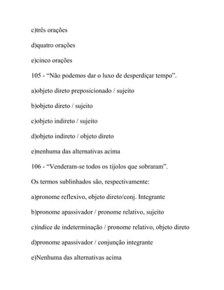 c)três orações
d)quatro orações
e)cinco orações
105 - “Não podemos dar o luxo de desperdiçar tempo”.
a)objeto direto preposicionado / sujeito
b)objeto direto / sujeito
c)objeto indireto / sujeito
d)objeto indireto / objeto direto
e)nenhuma das alternativas acima
106 - “Venderam-se todos os tijolos que sobraram”.
Os termos sublinhados são, respectivamente:
a)pronome reflexivo, objeto direto/conj. Integrante
b)pronome apassivador / pronome relativo, sujeito
c)índice de indeterminação / pronome relativo, objeto direto
d)pronome apassivador / conjunção integrante
e)Nenhuma das alternativas acima
 