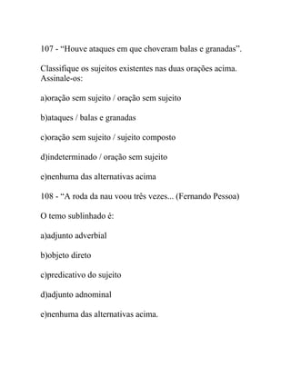 107 - “Houve ataques em que choveram balas e granadas”.
Classifique os sujeitos existentes nas duas orações acima.
Assinale-os:
a)oração sem sujeito / oração sem sujeito
b)ataques / balas e granadas
c)oração sem sujeito / sujeito composto
d)indeterminado / oração sem sujeito
e)nenhuma das alternativas acima
108 - “A roda da nau voou três vezes... (Fernando Pessoa)
O temo sublinhado é:
a)adjunto adverbial
b)objeto direto
c)predicativo do sujeito
d)adjunto adnominal
e)nenhuma das alternativas acima.
 