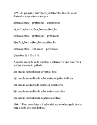 109 - As palavras: entristeço, juntamente, desconfio são
derivadas respectivamente por
a)parassíntese – prefixação – aglutinação
b)prefixação – sufixação – prefixação
c)parassíntese – prefixação – prefixação
d)sufixação – sufixação – prefixação
e)parassíntese – sufixação – prefixação
Questões de 110 a 114.
Assinale antes de cada questão, a alternativa que contiver a
análise da oração grifada .
a)a oração subordinada adverbial final
b)a oração subordinada substantiva objetiva indireta
c)a oração coordenada sindética conclusiva
d)a oração subordinada substantiva apositiva
e)a oração subordinada adjetiva restritiva
110 - “ Para completar a ilusão, deitava os olhos pela janela
para o lado dos casadinhos.”
 