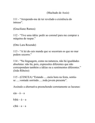 (Machado de Assis)
111 - “Arrependo-me de ter revelado a existência do
intruso”.
(Graciliano Ramos)
112 - “Tive uma idéia: pedir ao coronel para me comprar a
máquina de raspar.”
(Otto Lara Resende)
113 - “A lei do cais manda que se socorram os que no mar
pedem socorro.”
114 - “Na linguagem, como na natureza, não há igualdades
absolutas: não há, pois, expressões diferentes que não
correspondam também a idéias ou a sentimentos diferentes.”
(João Ribeiro)
115 - (CESCEA) “Estando .....meia hora na festa, sentia-
se .....vontade sorrindo......toda jovem presente”.
Assinale a alternativa preenchendo corretamente as lacunas:
a)a – à – a
b)há – à – a
c)há – a – a
 