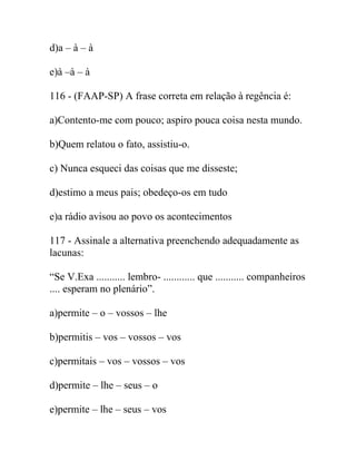 d)a – à – à
e)à –à – à
116 - (FAAP-SP) A frase correta em relação à regência é:
a)Contento-me com pouco; aspiro pouca coisa nesta mundo.
b)Quem relatou o fato, assistiu-o.
c) Nunca esqueci das coisas que me disseste;
d)estimo a meus pais; obedeço-os em tudo
e)a rádio avisou ao povo os acontecimentos
117 - Assinale a alternativa preenchendo adequadamente as
lacunas:
“Se V.Exa ........... lembro- ............ que ........... companheiros
.... esperam no plenário”.
a)permite – o – vossos – lhe
b)permitis – vos – vossos – vos
c)permitais – vos – vossos – vos
d)permite – lhe – seus – o
e)permite – lhe – seus – vos
 