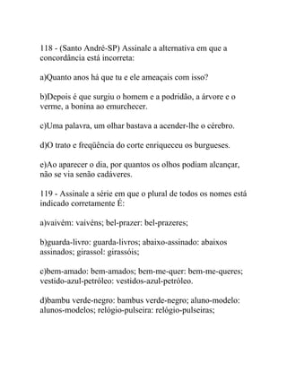 118 - (Santo André-SP) Assinale a alternativa em que a
concordância está incorreta:
a)Quanto anos há que tu e ele ameaçais com isso?
b)Depois é que surgiu o homem e a podridão, a árvore e o
verme, a bonina ao emurchecer.
c)Uma palavra, um olhar bastava a acender-lhe o cérebro.
d)O trato e freqüência do corte enriqueceu os burgueses.
e)Ao aparecer o dia, por quantos os olhos podiam alcançar,
não se via senão cadáveres.
119 - Assinale a série em que o plural de todos os nomes está
indicado corretamente É:
a)vaivém: vaivéns; bel-prazer: bel-prazeres;
b)guarda-livro: guarda-livros; abaixo-assinado: abaixos
assinados; girassol: girassóis;
c)bem-amado: bem-amados; bem-me-quer: bem-me-queres;
vestido-azul-petróleo: vestidos-azul-petróleo.
d)bambu verde-negro: bambus verde-negro; aluno-modelo:
alunos-modelos; relógio-pulseira: relógio-pulseiras;
 