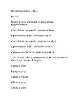 Da aurora da minha vida!...”
(Alves)
Quanto à classe gramatical, os dois quês são,
respectivamente:
a)advérbio de intensidade – pronome relativo
b)pronome indefinido – pronome relativo
c)advérbio de intensidade – partícula expletiva
d)pronome indefinido – partícula expletiva
e)pronome exclamativo – partícula expletiva
123 - Os dois radicais componentes da palavra “automóvel”
são respectivamente, de origem:
a)grega e latina
b)grega e grega
c)grega e romana
d)latina e grega
e)latina e latina
 