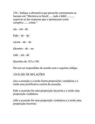 124 - Indique a alternativa que preencha corretamente as
lacunas em “Mostrava-se hostil ..... tudo e hábil ..........
esquivar-se das respostas que o apontassem como
cúmplice .......crime.”
a)a – em - do
b)de – de – do
c)com – de – do
d)contra – de – no
e)de – em - de
Questões de 125 a 130.
Devem ser respondidas de acordo com o seguinte código:
ANÁLISE DE RELAÇÕES
a)se a asserção e a razão forem proposições verdadeira e a
razão uma justificativa correta da asserção.
b)Se a asserção for uma proposição incorreta e a razão uma
proposição verdadeira
c)Se a asserção for uma proposição verdadeira e a razão uma
proposição incorreta
 
