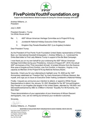 REGISTERED AS 501(c)3 NON-PROFIT ORGANIZATION IN GOOD STANDING: EIN# 95-349-3701
Five Points Youth Foundation, Inc.
1820 West Florence Avenue
Los Angeles, California 90047
Office: 323-752-1180
Fax: 323-752-1190
Andrew Williams, Jr.
President
July 2, 2020
President Donald J. Trump
Via White House email
Re: 1. 400th African American Heritage Committee as to Project1619.org
2. Juneteenth National Holiday Executive Order Request
3. Kingdom Day Parade Breakfast 2021 (Los Angeles) Invitation
Dear President Trump:
As the President of Five Points Youth Foundation United States representative of Onika
Best, our International Goodwill Ambassador, I, Andrew Williams, Jr., I endorsed the
Onika Best letter to First Lady Melania Trump in support of the Be Best Campaign.
I now thank you on my own behalf for your endorsing the 400th African American
Heritage Committee during your Presidency, inclusive of August 25th, 2019, the actual
400th anniversary of the “First (recorded) Arrivals” of pirated Africans from the Kwanza
Rive area of Angola at Point Comfort, now Fort Comfort, in Hampton, Virginia, in my
capacity as Member of the Project1619.org National Advisory Board.
Secondly, I thank you for your attempting to highlight June 19, 2020 as the 155th
Anniversary celebrated as “Freedom Day” by many Americans of African Descent, like
myself, and urge you to issue an Executive Order making Juneteenth a National Holiday
Finally, I request you announce your intention to attend, or appoint a White House
Representative to attend, the January 18, 2021 Breakfast for the 36th Annual Kingdom
Day Parade in Los Angeles (the largest in the United States, attended by 100,000+ and
televised/livestreamed by ABC to 3 Million+) themed: "Equality For All Humanity, Our
Next Step".
These demonstrations of your appreciation of your Americans of African Descent
demographic, now, can do nothing but enhance your re-election outcomes.
Sincerely,
Andrew Williams, Jr., President
 