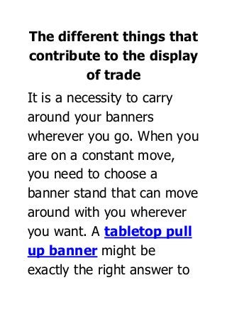 The different things that
contribute to the display
of trade
It is a necessity to carry
around your banners
wherever you go. When you
are on a constant move,
you need to choose a
banner stand that can move
around with you wherever
you want. A tabletop pull
up banner might be
exactly the right answer to
 