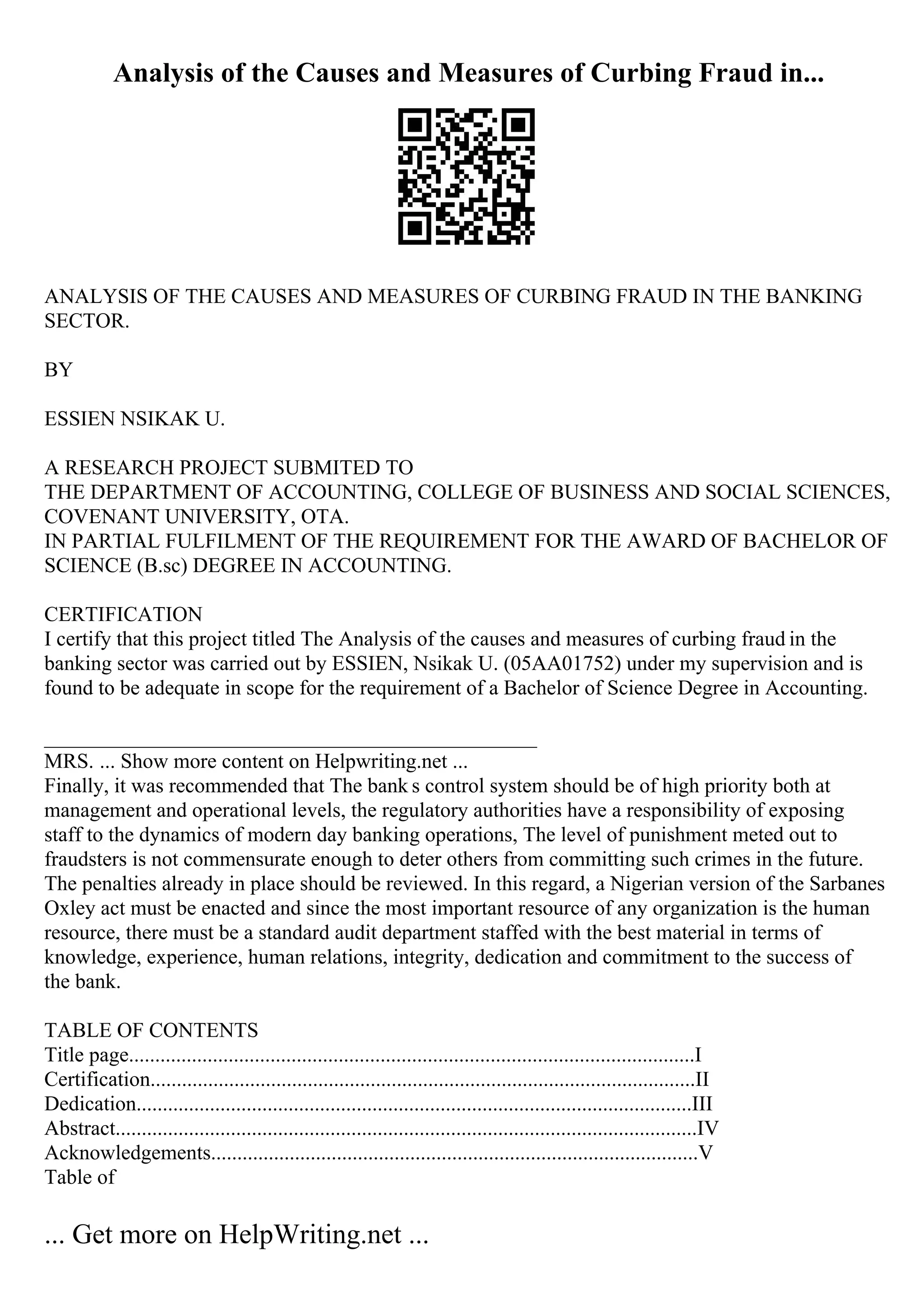 Analysis of the Causes and Measures of Curbing Fraud in...
ANALYSIS OF THE CAUSES AND MEASURES OF CURBING FRAUD IN THE BANKING
SECTOR.
BY
ESSIEN NSIKAK U.
A RESEARCH PROJECT SUBMITED TO
THE DEPARTMENT OF ACCOUNTING, COLLEGE OF BUSINESS AND SOCIAL SCIENCES,
COVENANT UNIVERSITY, OTA.
IN PARTIAL FULFILMENT OF THE REQUIREMENT FOR THE AWARD OF BACHELOR OF
SCIENCE (B.sc) DEGREE IN ACCOUNTING.
CERTIFICATION
I certify that this project titled The Analysis of the causes and measures of curbing fraud in the
banking sector was carried out by ESSIEN, Nsikak U. (05AA01752) under my supervision and is
found to be adequate in scope for the requirement of a Bachelor of Science Degree in Accounting.
_______________________________________________
MRS. ... Show more content on Helpwriting.net ...
Finally, it was recommended that The bank s control system should be of high priority both at
management and operational levels, the regulatory authorities have a responsibility of exposing
staff to the dynamics of modern day banking operations, The level of punishment meted out to
fraudsters is not commensurate enough to deter others from committing such crimes in the future.
The penalties already in place should be reviewed. In this regard, a Nigerian version of the Sarbanes
Oxley act must be enacted and since the most important resource of any organization is the human
resource, there must be a standard audit department staffed with the best material in terms of
knowledge, experience, human relations, integrity, dedication and commitment to the success of
the bank.
TABLE OF CONTENTS
Title page............................................................................................................I
Certification........................................................................................................II
Dedication..........................................................................................................III
Abstract...............................................................................................................IV
Acknowledgements.............................................................................................V
Table of
... Get more on HelpWriting.net ...
 