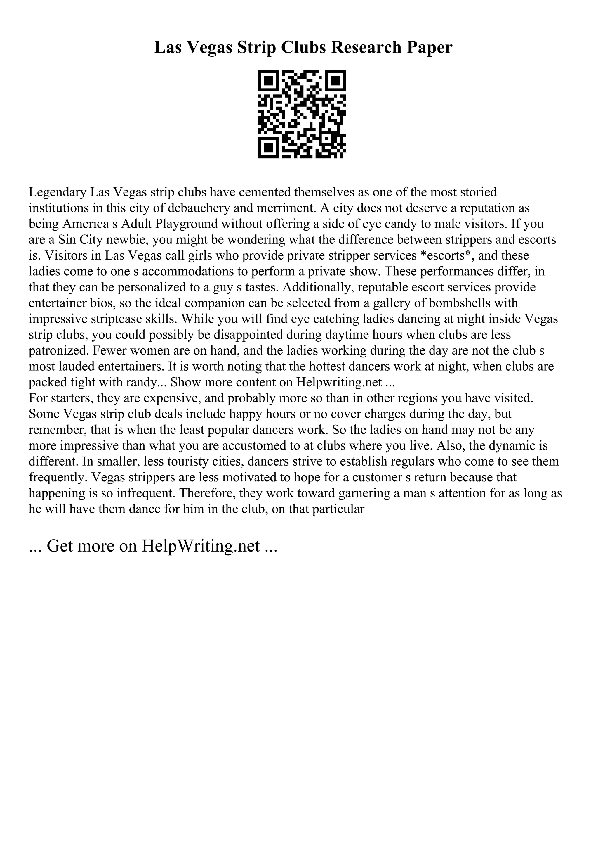 Las Vegas Strip Clubs Research Paper
Legendary Las Vegas strip clubs have cemented themselves as one of the most storied
institutions in this city of debauchery and merriment. A city does not deserve a reputation as
being America s Adult Playground without offering a side of eye candy to male visitors. If you
are a Sin City newbie, you might be wondering what the difference between strippers and escorts
is. Visitors in Las Vegas call girls who provide private stripper services *escorts*, and these
ladies come to one s accommodations to perform a private show. These performances differ, in
that they can be personalized to a guy s tastes. Additionally, reputable escort services provide
entertainer bios, so the ideal companion can be selected from a gallery of bombshells with
impressive striptease skills. While you will find eye catching ladies dancing at night inside Vegas
strip clubs, you could possibly be disappointed during daytime hours when clubs are less
patronized. Fewer women are on hand, and the ladies working during the day are not the club s
most lauded entertainers. It is worth noting that the hottest dancers work at night, when clubs are
packed tight with randy... Show more content on Helpwriting.net ...
For starters, they are expensive, and probably more so than in other regions you have visited.
Some Vegas strip club deals include happy hours or no cover charges during the day, but
remember, that is when the least popular dancers work. So the ladies on hand may not be any
more impressive than what you are accustomed to at clubs where you live. Also, the dynamic is
different. In smaller, less touristy cities, dancers strive to establish regulars who come to see them
frequently. Vegas strippers are less motivated to hope for a customer s return because that
happening is so infrequent. Therefore, they work toward garnering a man s attention for as long as
he will have them dance for him in the club, on that particular
... Get more on HelpWriting.net ...
 