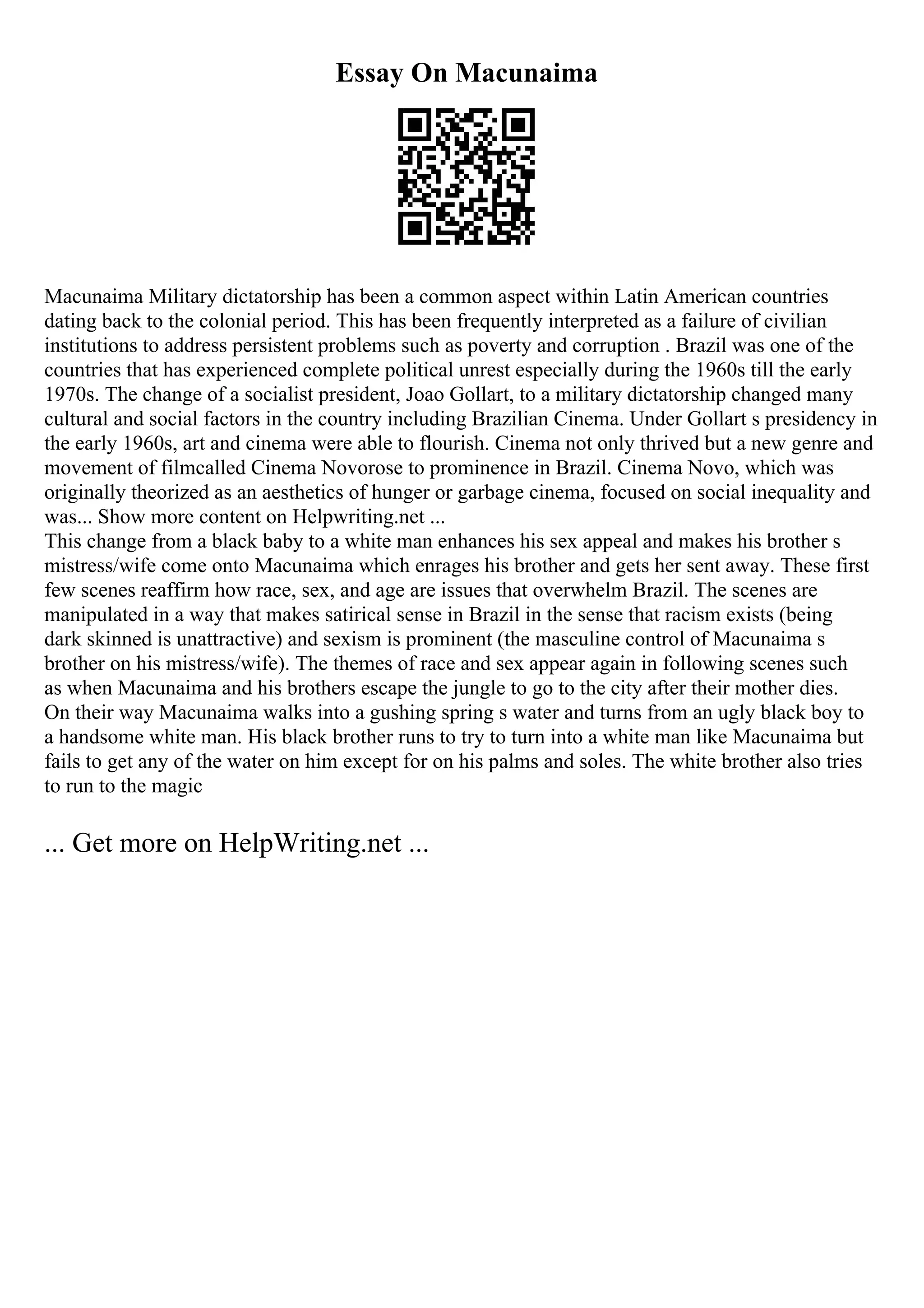Essay On Macunaima
Macunaima Military dictatorship has been a common aspect within Latin American countries
dating back to the colonial period. This has been frequently interpreted as a failure of civilian
institutions to address persistent problems such as poverty and corruption . Brazil was one of the
countries that has experienced complete political unrest especially during the 1960s till the early
1970s. The change of a socialist president, Joao Gollart, to a military dictatorship changed many
cultural and social factors in the country including Brazilian Cinema. Under Gollart s presidency in
the early 1960s, art and cinema were able to flourish. Cinema not only thrived but a new genre and
movement of filmcalled Cinema Novorose to prominence in Brazil. Cinema Novo, which was
originally theorized as an aesthetics of hunger or garbage cinema, focused on social inequality and
was... Show more content on Helpwriting.net ...
This change from a black baby to a white man enhances his sex appeal and makes his brother s
mistress/wife come onto Macunaima which enrages his brother and gets her sent away. These first
few scenes reaffirm how race, sex, and age are issues that overwhelm Brazil. The scenes are
manipulated in a way that makes satirical sense in Brazil in the sense that racism exists (being
dark skinned is unattractive) and sexism is prominent (the masculine control of Macunaima s
brother on his mistress/wife). The themes of race and sex appear again in following scenes such
as when Macunaima and his brothers escape the jungle to go to the city after their mother dies.
On their way Macunaima walks into a gushing spring s water and turns from an ugly black boy to
a handsome white man. His black brother runs to try to turn into a white man like Macunaima but
fails to get any of the water on him except for on his palms and soles. The white brother also tries
to run to the magic
... Get more on HelpWriting.net ...
 