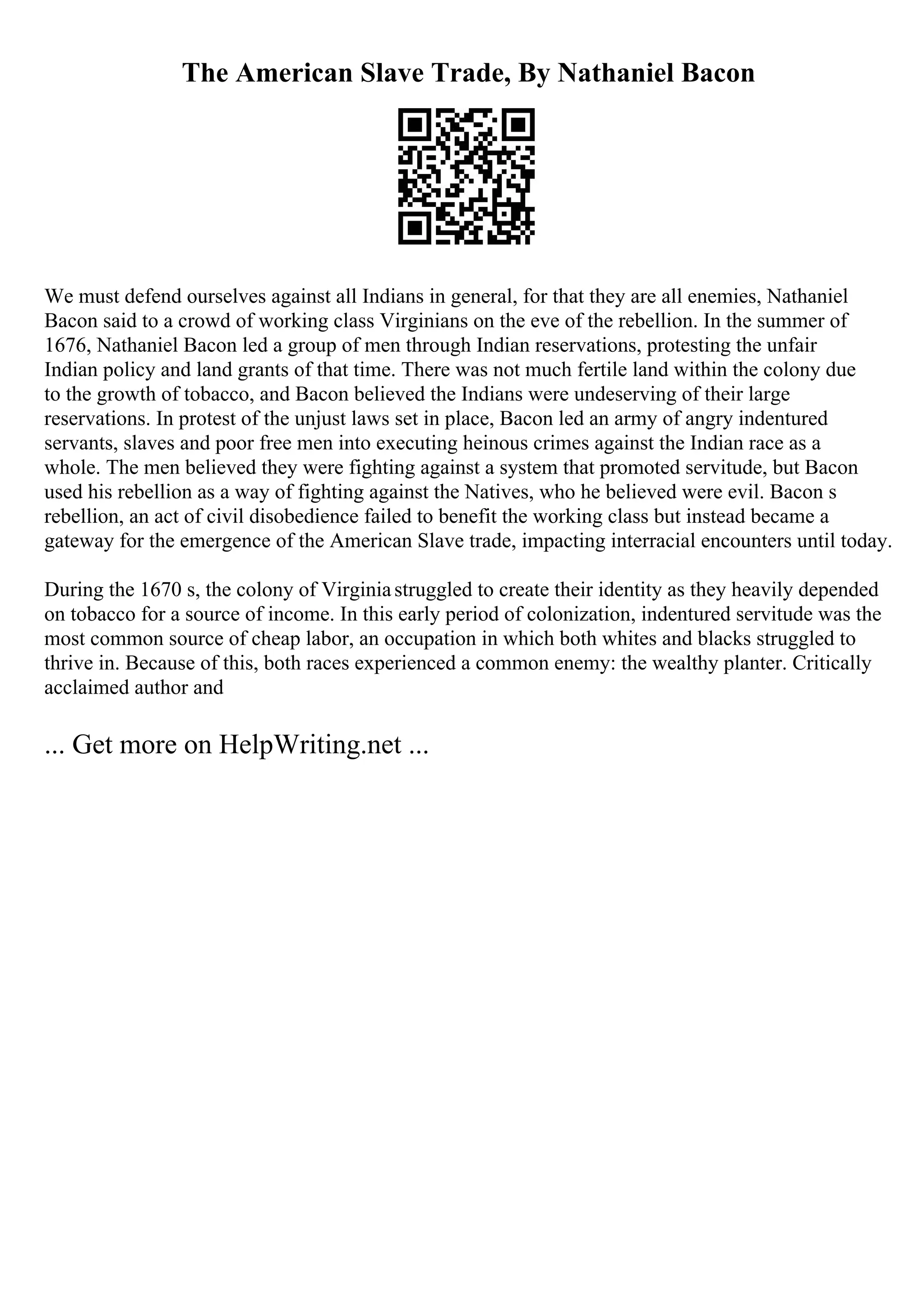The American Slave Trade, By Nathaniel Bacon
We must defend ourselves against all Indians in general, for that they are all enemies, Nathaniel
Bacon said to a crowd of working class Virginians on the eve of the rebellion. In the summer of
1676, Nathaniel Bacon led a group of men through Indian reservations, protesting the unfair
Indian policy and land grants of that time. There was not much fertile land within the colony due
to the growth of tobacco, and Bacon believed the Indians were undeserving of their large
reservations. In protest of the unjust laws set in place, Bacon led an army of angry indentured
servants, slaves and poor free men into executing heinous crimes against the Indian race as a
whole. The men believed they were fighting against a system that promoted servitude, but Bacon
used his rebellion as a way of fighting against the Natives, who he believed were evil. Bacon s
rebellion, an act of civil disobedience failed to benefit the working class but instead became a
gateway for the emergence of the American Slave trade, impacting interracial encounters until today.
During the 1670 s, the colony of Virginiastruggled to create their identity as they heavily depended
on tobacco for a source of income. In this early period of colonization, indentured servitude was the
most common source of cheap labor, an occupation in which both whites and blacks struggled to
thrive in. Because of this, both races experienced a common enemy: the wealthy planter. Critically
acclaimed author and
... Get more on HelpWriting.net ...
 