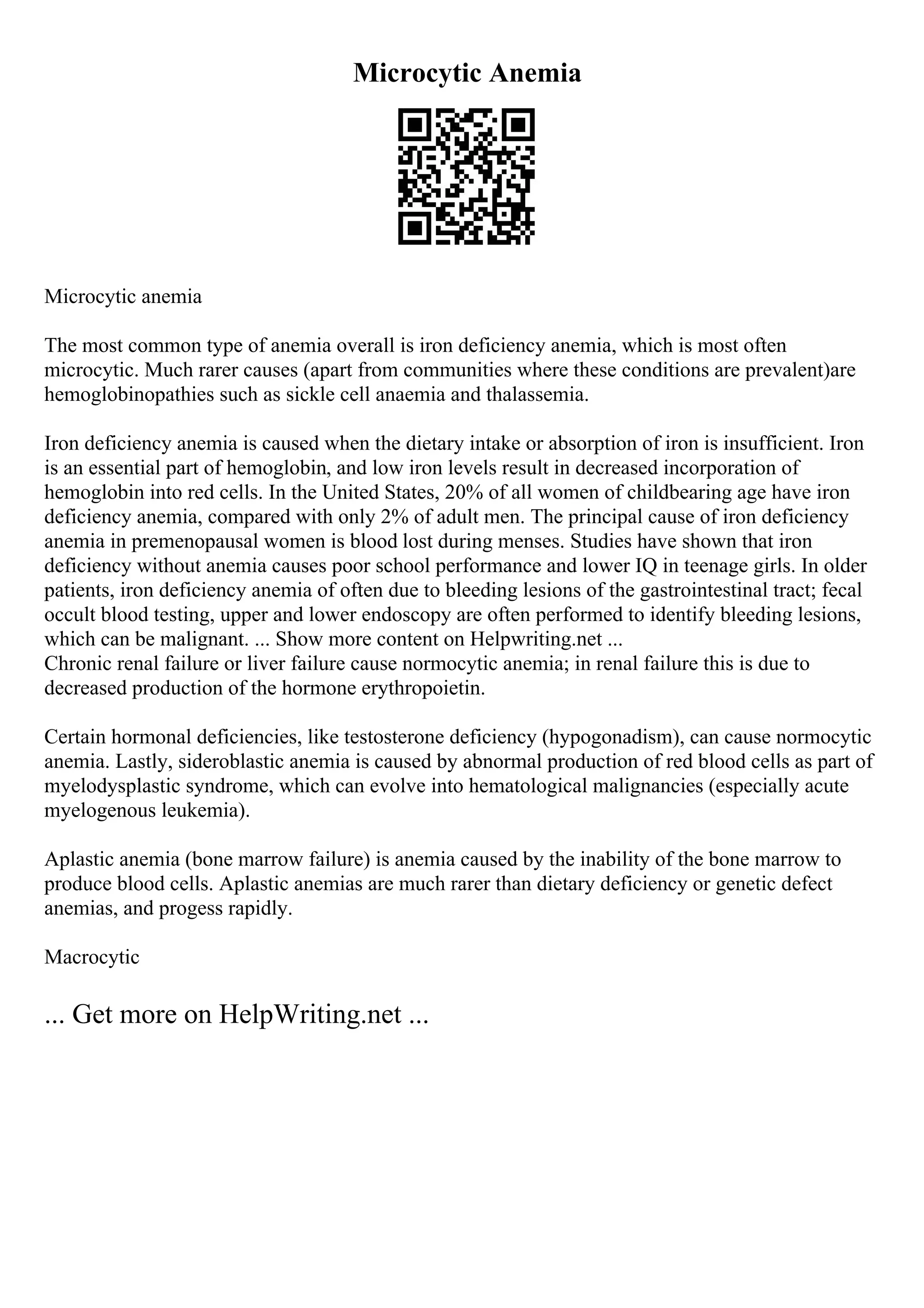 Microcytic Anemia
Microcytic anemia
The most common type of anemia overall is iron deficiency anemia, which is most often
microcytic. Much rarer causes (apart from communities where these conditions are prevalent)are
hemoglobinopathies such as sickle cell anaemia and thalassemia.
Iron deficiency anemia is caused when the dietary intake or absorption of iron is insufficient. Iron
is an essential part of hemoglobin, and low iron levels result in decreased incorporation of
hemoglobin into red cells. In the United States, 20% of all women of childbearing age have iron
deficiency anemia, compared with only 2% of adult men. The principal cause of iron deficiency
anemia in premenopausal women is blood lost during menses. Studies have shown that iron
deficiency without anemia causes poor school performance and lower IQ in teenage girls. In older
patients, iron deficiency anemia of often due to bleeding lesions of the gastrointestinal tract; fecal
occult blood testing, upper and lower endoscopy are often performed to identify bleeding lesions,
which can be malignant. ... Show more content on Helpwriting.net ...
Chronic renal failure or liver failure cause normocytic anemia; in renal failure this is due to
decreased production of the hormone erythropoietin.
Certain hormonal deficiencies, like testosterone deficiency (hypogonadism), can cause normocytic
anemia. Lastly, sideroblastic anemia is caused by abnormal production of red blood cells as part of
myelodysplastic syndrome, which can evolve into hematological malignancies (especially acute
myelogenous leukemia).
Aplastic anemia (bone marrow failure) is anemia caused by the inability of the bone marrow to
produce blood cells. Aplastic anemias are much rarer than dietary deficiency or genetic defect
anemias, and progess rapidly.
Macrocytic
... Get more on HelpWriting.net ...
 