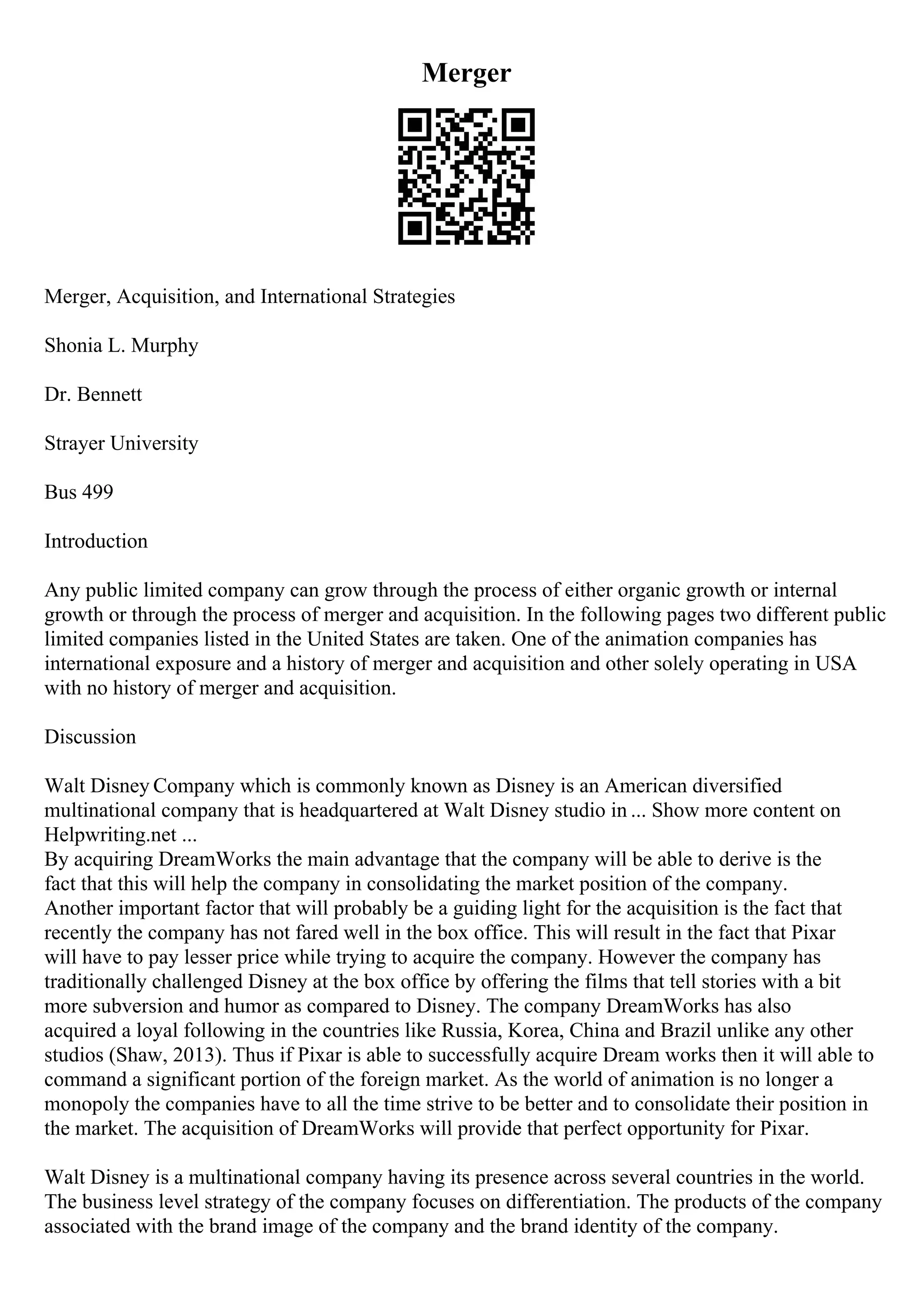 Merger
Merger, Acquisition, and International Strategies
Shonia L. Murphy
Dr. Bennett
Strayer University
Bus 499
Introduction
Any public limited company can grow through the process of either organic growth or internal
growth or through the process of merger and acquisition. In the following pages two different public
limited companies listed in the United States are taken. One of the animation companies has
international exposure and a history of merger and acquisition and other solely operating in USA
with no history of merger and acquisition.
Discussion
Walt Disney Company which is commonly known as Disney is an American diversified
multinational company that is headquartered at Walt Disney studio in ... Show more content on
Helpwriting.net ...
By acquiring DreamWorks the main advantage that the company will be able to derive is the
fact that this will help the company in consolidating the market position of the company.
Another important factor that will probably be a guiding light for the acquisition is the fact that
recently the company has not fared well in the box office. This will result in the fact that Pixar
will have to pay lesser price while trying to acquire the company. However the company has
traditionally challenged Disney at the box office by offering the films that tell stories with a bit
more subversion and humor as compared to Disney. The company DreamWorks has also
acquired a loyal following in the countries like Russia, Korea, China and Brazil unlike any other
studios (Shaw, 2013). Thus if Pixar is able to successfully acquire Dream works then it will able to
command a significant portion of the foreign market. As the world of animation is no longer a
monopoly the companies have to all the time strive to be better and to consolidate their position in
the market. The acquisition of DreamWorks will provide that perfect opportunity for Pixar.
Walt Disney is a multinational company having its presence across several countries in the world.
The business level strategy of the company focuses on differentiation. The products of the company
associated with the brand image of the company and the brand identity of the company.
 