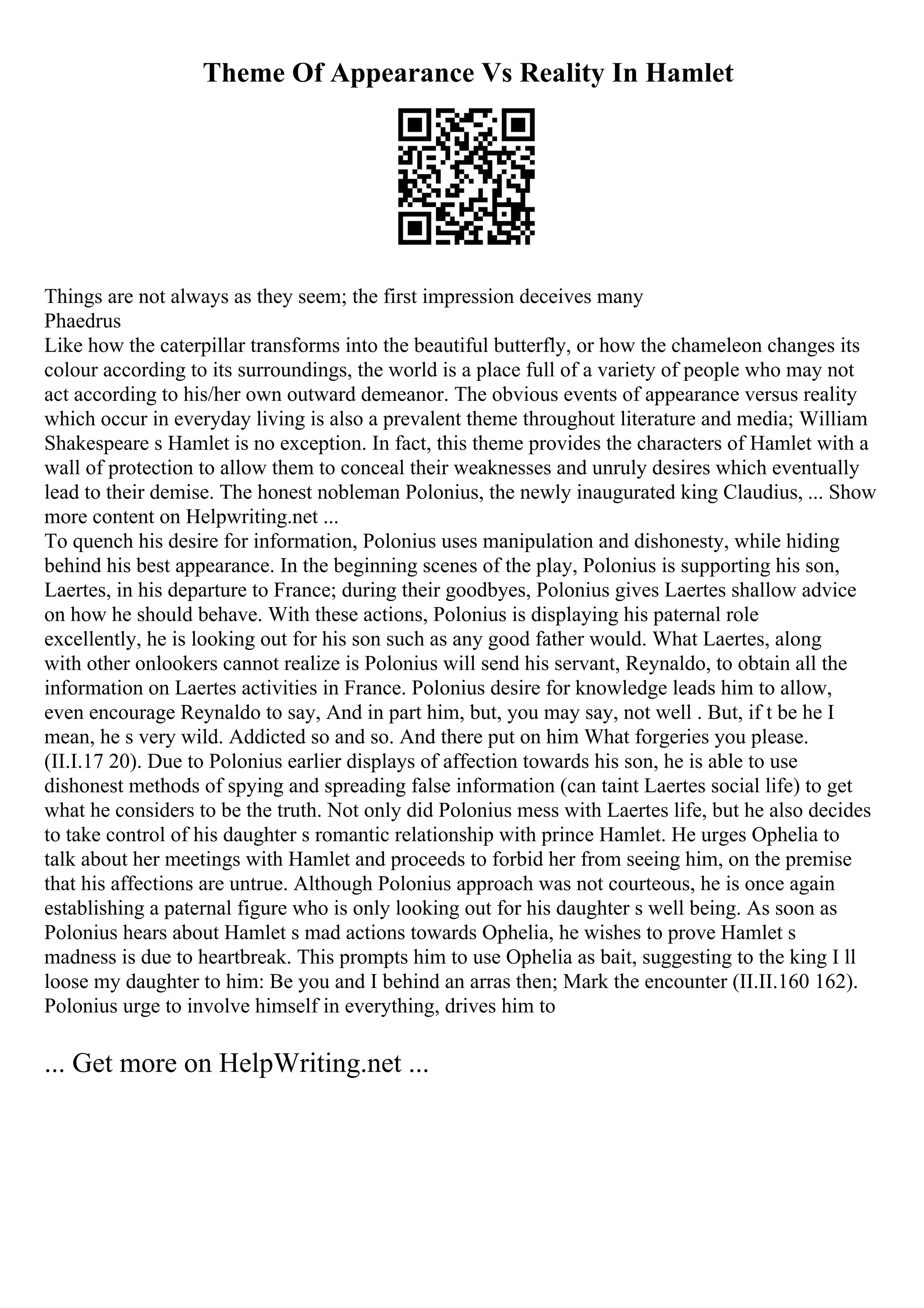 Theme Of Appearance Vs Reality In Hamlet
Things are not always as they seem; the first impression deceives many
Phaedrus
Like how the caterpillar transforms into the beautiful butterfly, or how the chameleon changes its
colour according to its surroundings, the world is a place full of a variety of people who may not
act according to his/her own outward demeanor. The obvious events of appearance versus reality
which occur in everyday living is also a prevalent theme throughout literature and media; William
Shakespeare s Hamlet is no exception. In fact, this theme provides the characters of Hamlet with a
wall of protection to allow them to conceal their weaknesses and unruly desires which eventually
lead to their demise. The honest nobleman Polonius, the newly inaugurated king Claudius, ... Show
more content on Helpwriting.net ...
To quench his desire for information, Polonius uses manipulation and dishonesty, while hiding
behind his best appearance. In the beginning scenes of the play, Polonius is supporting his son,
Laertes, in his departure to France; during their goodbyes, Polonius gives Laertes shallow advice
on how he should behave. With these actions, Polonius is displaying his paternal role
excellently, he is looking out for his son such as any good father would. What Laertes, along
with other onlookers cannot realize is Polonius will send his servant, Reynaldo, to obtain all the
information on Laertes activities in France. Polonius desire for knowledge leads him to allow,
even encourage Reynaldo to say, And in part him, but, you may say, not well . But, if t be he I
mean, he s very wild. Addicted so and so. And there put on him What forgeries you please.
(II.I.17 20). Due to Polonius earlier displays of affection towards his son, he is able to use
dishonest methods of spying and spreading false information (can taint Laertes social life) to get
what he considers to be the truth. Not only did Polonius mess with Laertes life, but he also decides
to take control of his daughter s romantic relationship with prince Hamlet. He urges Ophelia to
talk about her meetings with Hamlet and proceeds to forbid her from seeing him, on the premise
that his affections are untrue. Although Polonius approach was not courteous, he is once again
establishing a paternal figure who is only looking out for his daughter s well being. As soon as
Polonius hears about Hamlet s mad actions towards Ophelia, he wishes to prove Hamlet s
madness is due to heartbreak. This prompts him to use Ophelia as bait, suggesting to the king I ll
loose my daughter to him: Be you and I behind an arras then; Mark the encounter (II.II.160 162).
Polonius urge to involve himself in everything, drives him to
... Get more on HelpWriting.net ...
 
