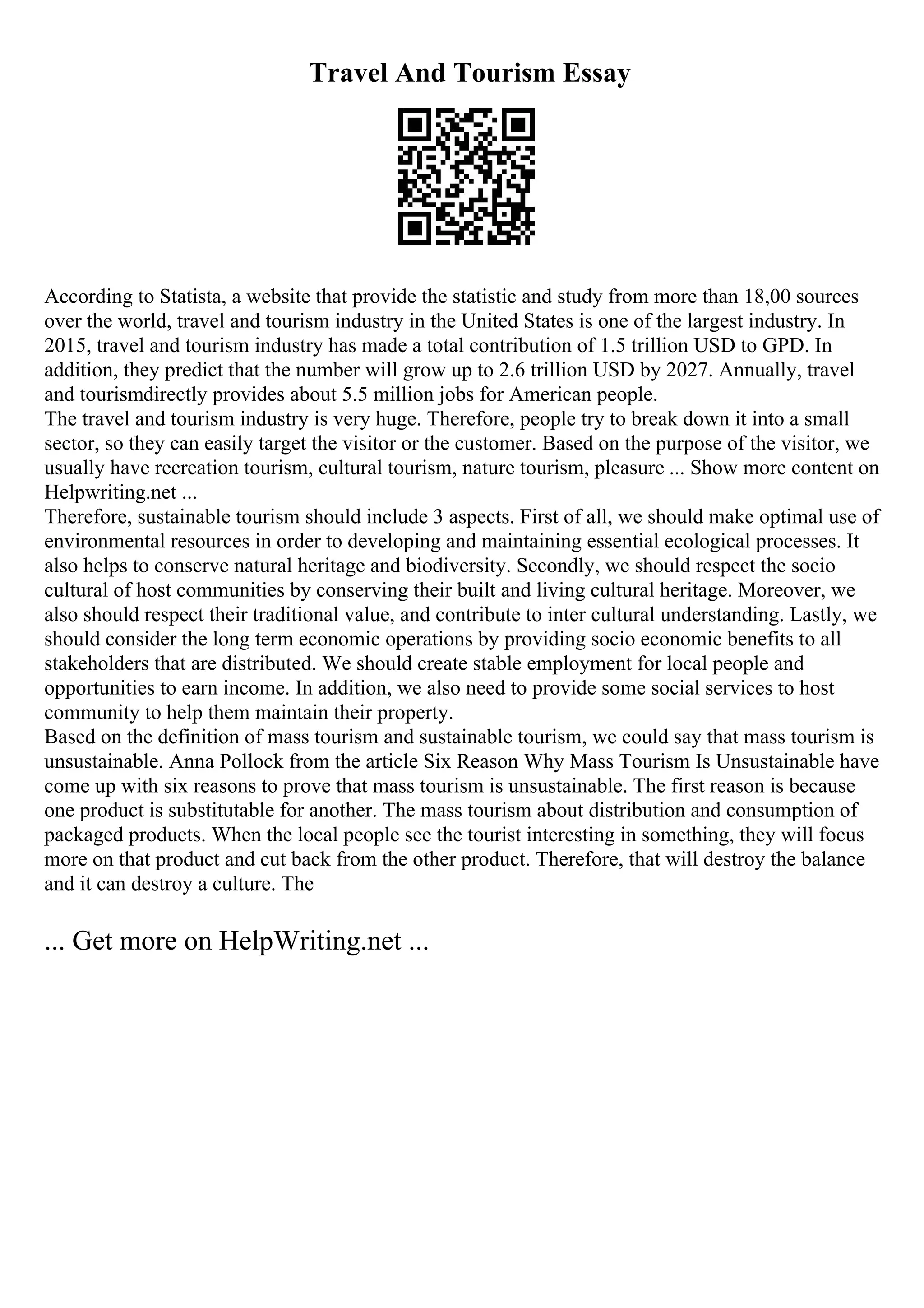 Travel And Tourism Essay
According to Statista, a website that provide the statistic and study from more than 18,00 sources
over the world, travel and tourism industry in the United States is one of the largest industry. In
2015, travel and tourism industry has made a total contribution of 1.5 trillion USD to GPD. In
addition, they predict that the number will grow up to 2.6 trillion USD by 2027. Annually, travel
and tourismdirectly provides about 5.5 million jobs for American people.
The travel and tourism industry is very huge. Therefore, people try to break down it into a small
sector, so they can easily target the visitor or the customer. Based on the purpose of the visitor, we
usually have recreation tourism, cultural tourism, nature tourism, pleasure ... Show more content on
Helpwriting.net ...
Therefore, sustainable tourism should include 3 aspects. First of all, we should make optimal use of
environmental resources in order to developing and maintaining essential ecological processes. It
also helps to conserve natural heritage and biodiversity. Secondly, we should respect the socio
cultural of host communities by conserving their built and living cultural heritage. Moreover, we
also should respect their traditional value, and contribute to inter cultural understanding. Lastly, we
should consider the long term economic operations by providing socio economic benefits to all
stakeholders that are distributed. We should create stable employment for local people and
opportunities to earn income. In addition, we also need to provide some social services to host
community to help them maintain their property.
Based on the definition of mass tourism and sustainable tourism, we could say that mass tourism is
unsustainable. Anna Pollock from the article Six Reason Why Mass Tourism Is Unsustainable have
come up with six reasons to prove that mass tourism is unsustainable. The first reason is because
one product is substitutable for another. The mass tourism about distribution and consumption of
packaged products. When the local people see the tourist interesting in something, they will focus
more on that product and cut back from the other product. Therefore, that will destroy the balance
and it can destroy a culture. The
... Get more on HelpWriting.net ...
 