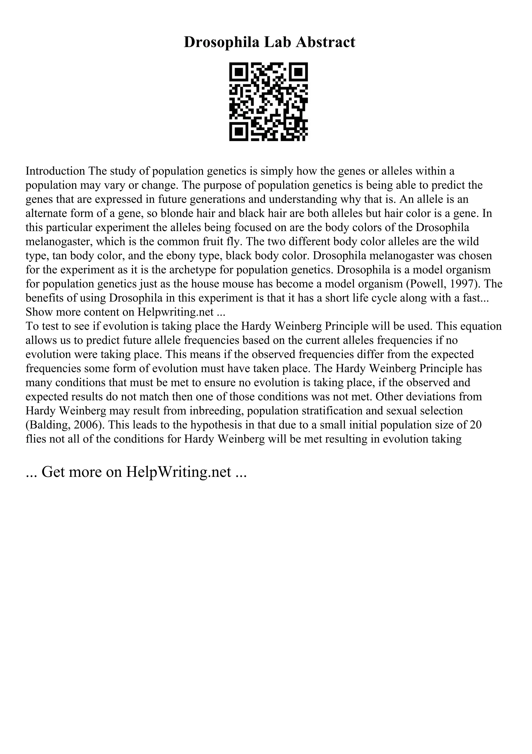Drosophila Lab Abstract
Introduction The study of population genetics is simply how the genes or alleles within a
population may vary or change. The purpose of population genetics is being able to predict the
genes that are expressed in future generations and understanding why that is. An allele is an
alternate form of a gene, so blonde hair and black hair are both alleles but hair color is a gene. In
this particular experiment the alleles being focused on are the body colors of the Drosophila
melanogaster, which is the common fruit fly. The two different body color alleles are the wild
type, tan body color, and the ebony type, black body color. Drosophila melanogaster was chosen
for the experiment as it is the archetype for population genetics. Drosophila is a model organism
for population genetics just as the house mouse has become a model organism (Powell, 1997). The
benefits of using Drosophila in this experiment is that it has a short life cycle along with a fast...
Show more content on Helpwriting.net ...
To test to see if evolution is taking place the Hardy Weinberg Principle will be used. This equation
allows us to predict future allele frequencies based on the current alleles frequencies if no
evolution were taking place. This means if the observed frequencies differ from the expected
frequencies some form of evolution must have taken place. The Hardy Weinberg Principle has
many conditions that must be met to ensure no evolution is taking place, if the observed and
expected results do not match then one of those conditions was not met. Other deviations from
Hardy Weinberg may result from inbreeding, population stratification and sexual selection
(Balding, 2006). This leads to the hypothesis in that due to a small initial population size of 20
flies not all of the conditions for Hardy Weinberg will be met resulting in evolution taking
... Get more on HelpWriting.net ...
 