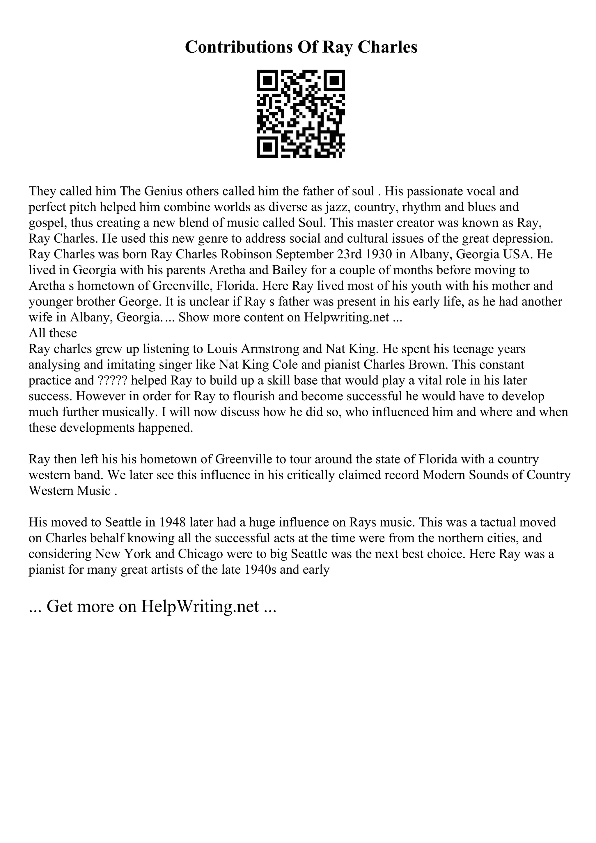 Contributions Of Ray Charles
They called him The Genius others called him the father of soul . His passionate vocal and
perfect pitch helped him combine worlds as diverse as jazz, country, rhythm and blues and
gospel, thus creating a new blend of music called Soul. This master creator was known as Ray,
Ray Charles. He used this new genre to address social and cultural issues of the great depression.
Ray Charles was born Ray Charles Robinson September 23rd 1930 in Albany, Georgia USA. He
lived in Georgia with his parents Aretha and Bailey for a couple of months before moving to
Aretha s hometown of Greenville, Florida. Here Ray lived most of his youth with his mother and
younger brother George. It is unclear if Ray s father was present in his early life, as he had another
wife in Albany, Georgia.... Show more content on Helpwriting.net ...
All these
Ray charles grew up listening to Louis Armstrong and Nat King. He spent his teenage years
analysing and imitating singer like Nat King Cole and pianist Charles Brown. This constant
practice and ????? helped Ray to build up a skill base that would play a vital role in his later
success. However in order for Ray to flourish and become successful he would have to develop
much further musically. I will now discuss how he did so, who influenced him and where and when
these developments happened.
Ray then left his his hometown of Greenville to tour around the state of Florida with a country
western band. We later see this influence in his critically claimed record Modern Sounds of Country
Western Music .
His moved to Seattle in 1948 later had a huge influence on Rays music. This was a tactual moved
on Charles behalf knowing all the successful acts at the time were from the northern cities, and
considering New York and Chicago were to big Seattle was the next best choice. Here Ray was a
pianist for many great artists of the late 1940s and early
... Get more on HelpWriting.net ...
 