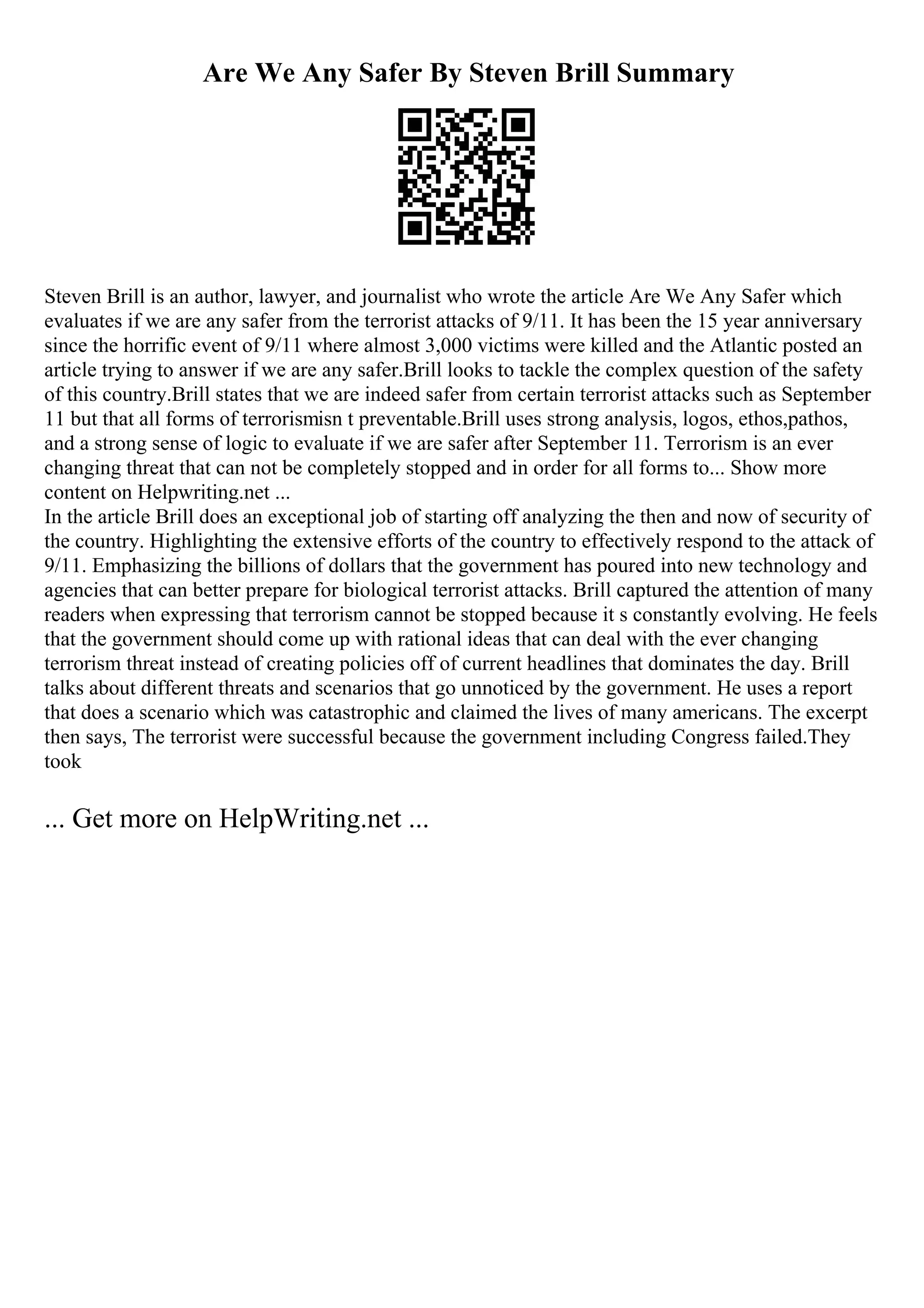 Are We Any Safer By Steven Brill Summary
Steven Brill is an author, lawyer, and journalist who wrote the article Are We Any Safer which
evaluates if we are any safer from the terrorist attacks of 9/11. It has been the 15 year anniversary
since the horrific event of 9/11 where almost 3,000 victims were killed and the Atlantic posted an
article trying to answer if we are any safer.Brill looks to tackle the complex question of the safety
of this country.Brill states that we are indeed safer from certain terrorist attacks such as September
11 but that all forms of terrorismisn t preventable.Brill uses strong analysis, logos, ethos,pathos,
and a strong sense of logic to evaluate if we are safer after September 11. Terrorism is an ever
changing threat that can not be completely stopped and in order for all forms to... Show more
content on Helpwriting.net ...
In the article Brill does an exceptional job of starting off analyzing the then and now of security of
the country. Highlighting the extensive efforts of the country to effectively respond to the attack of
9/11. Emphasizing the billions of dollars that the government has poured into new technology and
agencies that can better prepare for biological terrorist attacks. Brill captured the attention of many
readers when expressing that terrorism cannot be stopped because it s constantly evolving. He feels
that the government should come up with rational ideas that can deal with the ever changing
terrorism threat instead of creating policies off of current headlines that dominates the day. Brill
talks about different threats and scenarios that go unnoticed by the government. He uses a report
that does a scenario which was catastrophic and claimed the lives of many americans. The excerpt
then says, The terrorist were successful because the government including Congress failed.They
took
... Get more on HelpWriting.net ...
 