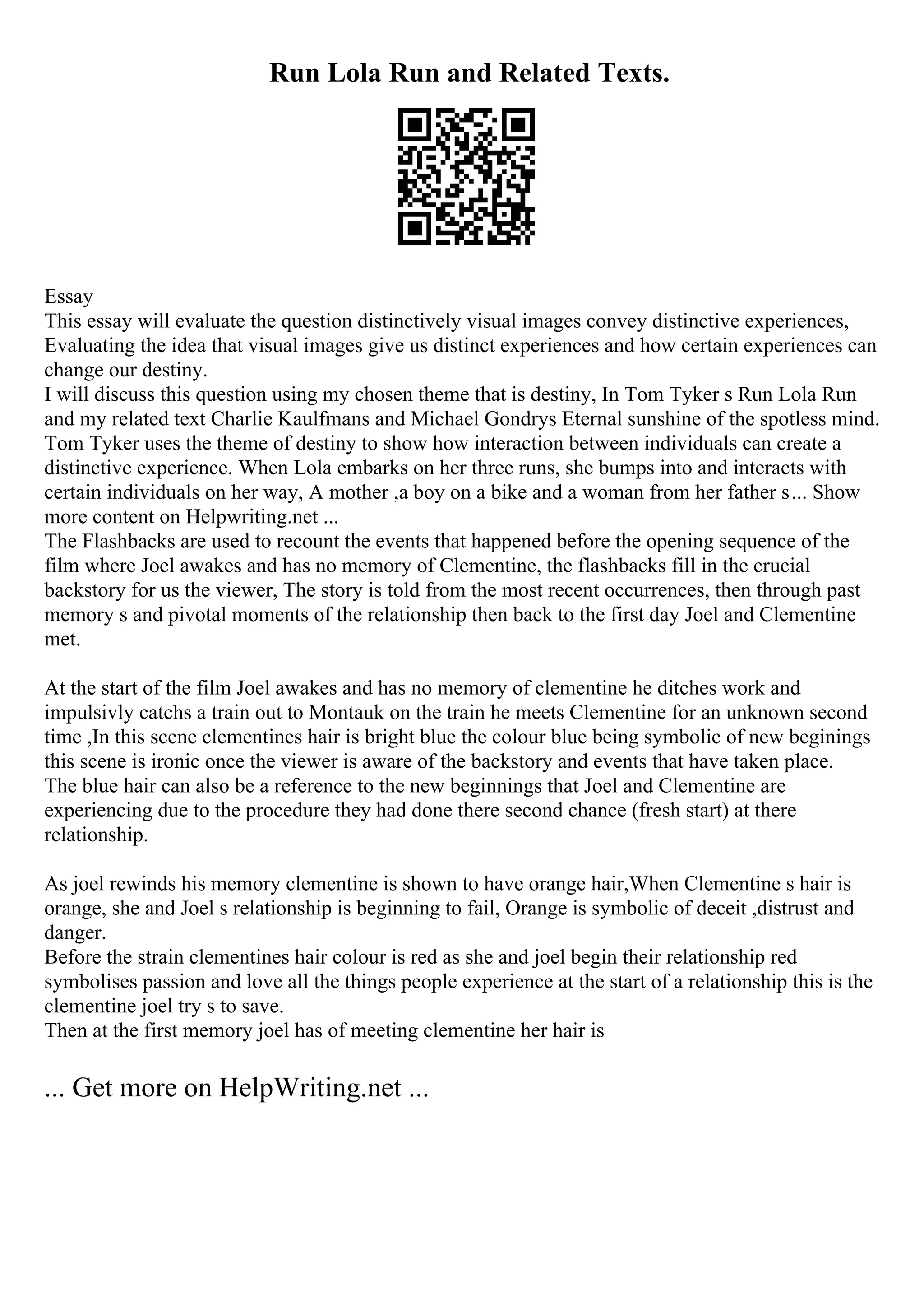 Run Lola Run and Related Texts.
Essay
This essay will evaluate the question distinctively visual images convey distinctive experiences,
Evaluating the idea that visual images give us distinct experiences and how certain experiences can
change our destiny.
I will discuss this question using my chosen theme that is destiny, In Tom Tyker s Run Lola Run
and my related text Charlie Kaulfmans and Michael Gondrys Eternal sunshine of the spotless mind.
Tom Tyker uses the theme of destiny to show how interaction between individuals can create a
distinctive experience. When Lola embarks on her three runs, she bumps into and interacts with
certain individuals on her way, A mother ,a boy on a bike and a woman from her father s... Show
more content on Helpwriting.net ...
The Flashbacks are used to recount the events that happened before the opening sequence of the
film where Joel awakes and has no memory of Clementine, the flashbacks fill in the crucial
backstory for us the viewer, The story is told from the most recent occurrences, then through past
memory s and pivotal moments of the relationship then back to the first day Joel and Clementine
met.
At the start of the film Joel awakes and has no memory of clementine he ditches work and
impulsivly catchs a train out to Montauk on the train he meets Clementine for an unknown second
time ,In this scene clementines hair is bright blue the colour blue being symbolic of new beginings
this scene is ironic once the viewer is aware of the backstory and events that have taken place.
The blue hair can also be a reference to the new beginnings that Joel and Clementine are
experiencing due to the procedure they had done there second chance (fresh start) at there
relationship.
As joel rewinds his memory clementine is shown to have orange hair,When Clementine s hair is
orange, she and Joel s relationship is beginning to fail, Orange is symbolic of deceit ,distrust and
danger.
Before the strain clementines hair colour is red as she and joel begin their relationship red
symbolises passion and love all the things people experience at the start of a relationship this is the
clementine joel try s to save.
Then at the first memory joel has of meeting clementine her hair is
... Get more on HelpWriting.net ...
 