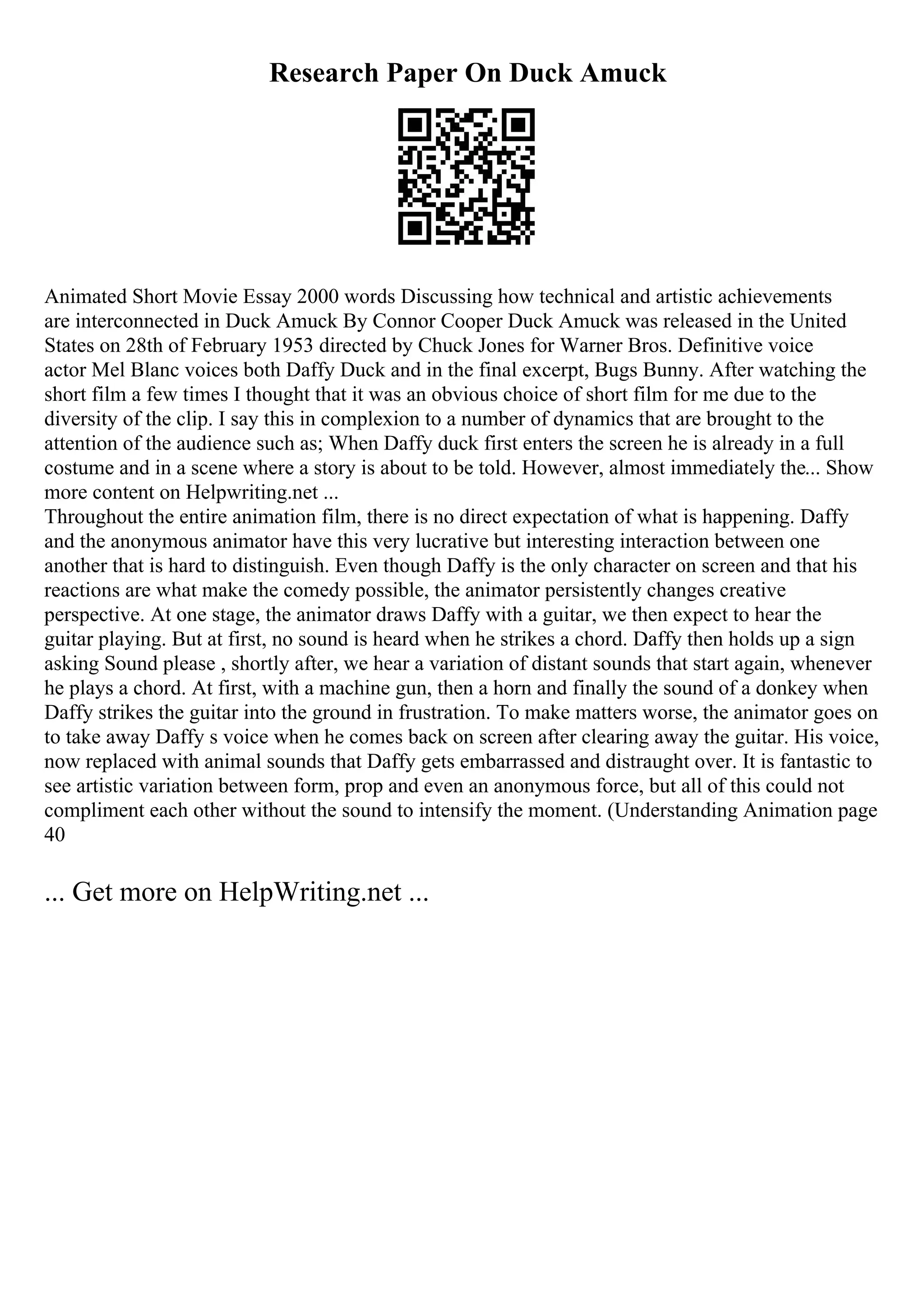 Research Paper On Duck Amuck
Animated Short Movie Essay 2000 words Discussing how technical and artistic achievements
are interconnected in Duck Amuck By Connor Cooper Duck Amuck was released in the United
States on 28th of February 1953 directed by Chuck Jones for Warner Bros. Definitive voice
actor Mel Blanc voices both Daffy Duck and in the final excerpt, Bugs Bunny. After watching the
short film a few times I thought that it was an obvious choice of short film for me due to the
diversity of the clip. I say this in complexion to a number of dynamics that are brought to the
attention of the audience such as; When Daffy duck first enters the screen he is already in a full
costume and in a scene where a story is about to be told. However, almost immediately the... Show
more content on Helpwriting.net ...
Throughout the entire animation film, there is no direct expectation of what is happening. Daffy
and the anonymous animator have this very lucrative but interesting interaction between one
another that is hard to distinguish. Even though Daffy is the only character on screen and that his
reactions are what make the comedy possible, the animator persistently changes creative
perspective. At one stage, the animator draws Daffy with a guitar, we then expect to hear the
guitar playing. But at first, no sound is heard when he strikes a chord. Daffy then holds up a sign
asking Sound please , shortly after, we hear a variation of distant sounds that start again, whenever
he plays a chord. At first, with a machine gun, then a horn and finally the sound of a donkey when
Daffy strikes the guitar into the ground in frustration. To make matters worse, the animator goes on
to take away Daffy s voice when he comes back on screen after clearing away the guitar. His voice,
now replaced with animal sounds that Daffy gets embarrassed and distraught over. It is fantastic to
see artistic variation between form, prop and even an anonymous force, but all of this could not
compliment each other without the sound to intensify the moment. (Understanding Animation page
40
... Get more on HelpWriting.net ...
 