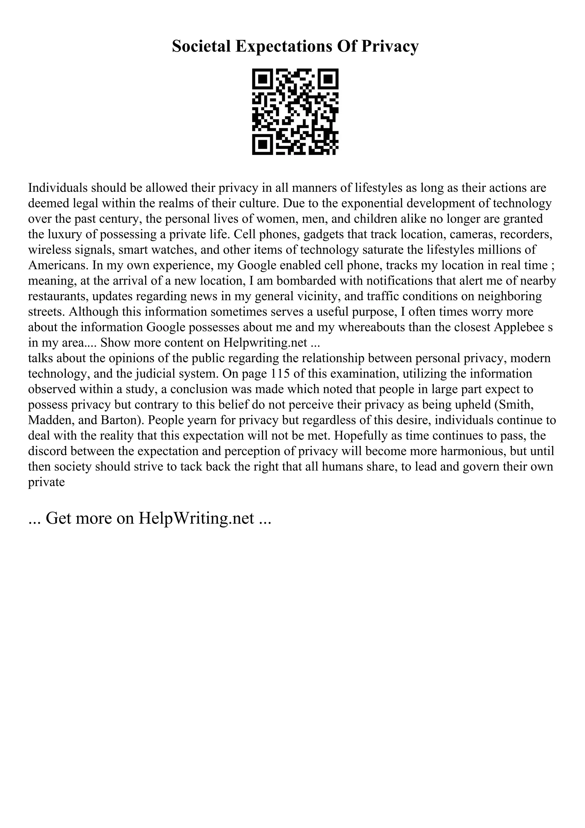 Societal Expectations Of Privacy
Individuals should be allowed their privacy in all manners of lifestyles as long as their actions are
deemed legal within the realms of their culture. Due to the exponential development of technology
over the past century, the personal lives of women, men, and children alike no longer are granted
the luxury of possessing a private life. Cell phones, gadgets that track location, cameras, recorders,
wireless signals, smart watches, and other items of technology saturate the lifestyles millions of
Americans. In my own experience, my Google enabled cell phone, tracks my location in real time ;
meaning, at the arrival of a new location, I am bombarded with notifications that alert me of nearby
restaurants, updates regarding news in my general vicinity, and traffic conditions on neighboring
streets. Although this information sometimes serves a useful purpose, I often times worry more
about the information Google possesses about me and my whereabouts than the closest Applebee s
in my area.... Show more content on Helpwriting.net ...
talks about the opinions of the public regarding the relationship between personal privacy, modern
technology, and the judicial system. On page 115 of this examination, utilizing the information
observed within a study, a conclusion was made which noted that people in large part expect to
possess privacy but contrary to this belief do not perceive their privacy as being upheld (Smith,
Madden, and Barton). People yearn for privacy but regardless of this desire, individuals continue to
deal with the reality that this expectation will not be met. Hopefully as time continues to pass, the
discord between the expectation and perception of privacy will become more harmonious, but until
then society should strive to tack back the right that all humans share, to lead and govern their own
private
... Get more on HelpWriting.net ...
 