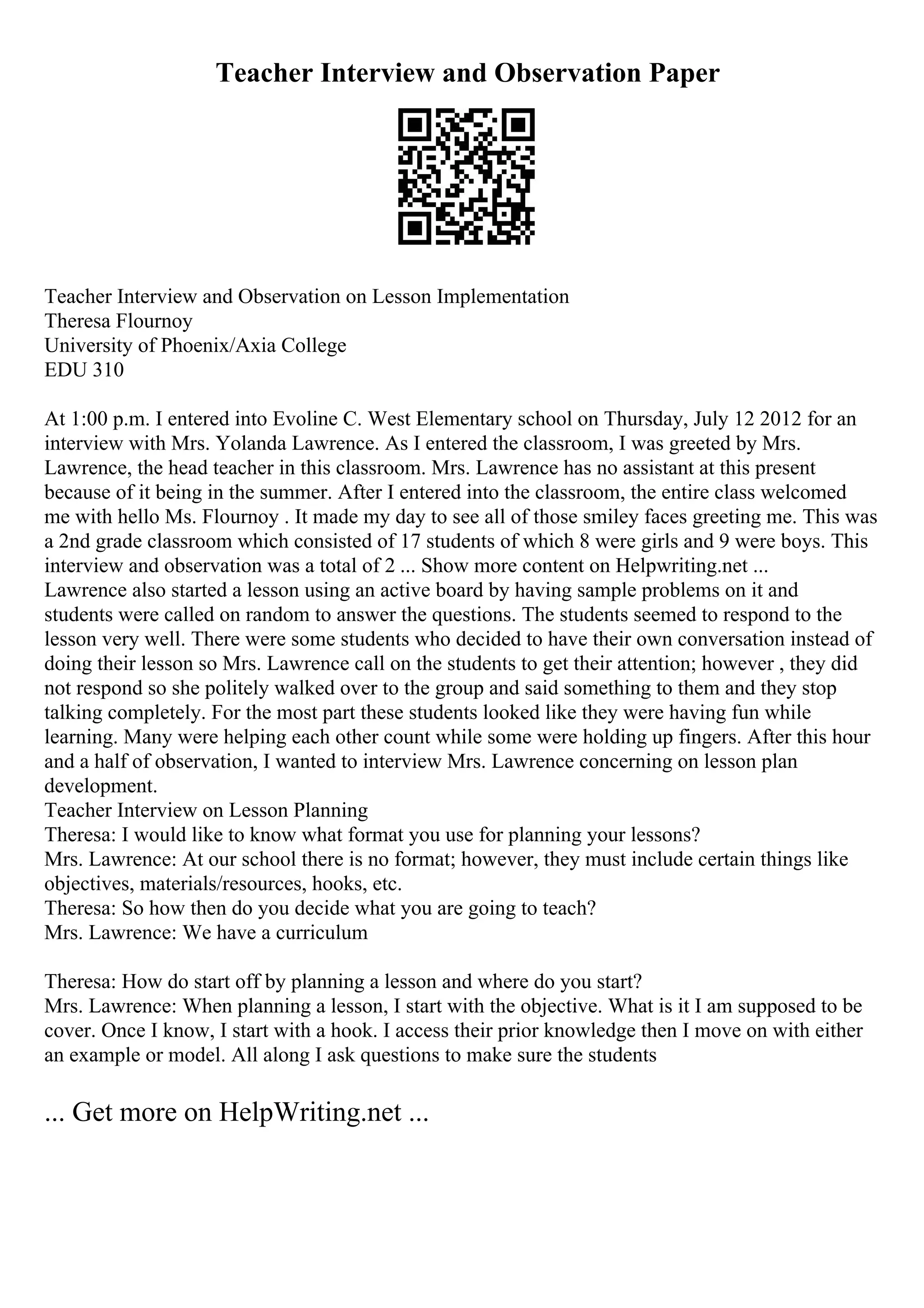 Teacher Interview and Observation Paper
Teacher Interview and Observation on Lesson Implementation
Theresa Flournoy
University of Phoenix/Axia College
EDU 310
At 1:00 p.m. I entered into Evoline C. West Elementary school on Thursday, July 12 2012 for an
interview with Mrs. Yolanda Lawrence. As I entered the classroom, I was greeted by Mrs.
Lawrence, the head teacher in this classroom. Mrs. Lawrence has no assistant at this present
because of it being in the summer. After I entered into the classroom, the entire class welcomed
me with hello Ms. Flournoy . It made my day to see all of those smiley faces greeting me. This was
a 2nd grade classroom which consisted of 17 students of which 8 were girls and 9 were boys. This
interview and observation was a total of 2 ... Show more content on Helpwriting.net ...
Lawrence also started a lesson using an active board by having sample problems on it and
students were called on random to answer the questions. The students seemed to respond to the
lesson very well. There were some students who decided to have their own conversation instead of
doing their lesson so Mrs. Lawrence call on the students to get their attention; however , they did
not respond so she politely walked over to the group and said something to them and they stop
talking completely. For the most part these students looked like they were having fun while
learning. Many were helping each other count while some were holding up fingers. After this hour
and a half of observation, I wanted to interview Mrs. Lawrence concerning on lesson plan
development.
Teacher Interview on Lesson Planning
Theresa: I would like to know what format you use for planning your lessons?
Mrs. Lawrence: At our school there is no format; however, they must include certain things like
objectives, materials/resources, hooks, etc.
Theresa: So how then do you decide what you are going to teach?
Mrs. Lawrence: We have a curriculum
Theresa: How do start off by planning a lesson and where do you start?
Mrs. Lawrence: When planning a lesson, I start with the objective. What is it I am supposed to be
cover. Once I know, I start with a hook. I access their prior knowledge then I move on with either
an example or model. All along I ask questions to make sure the students
... Get more on HelpWriting.net ...
 