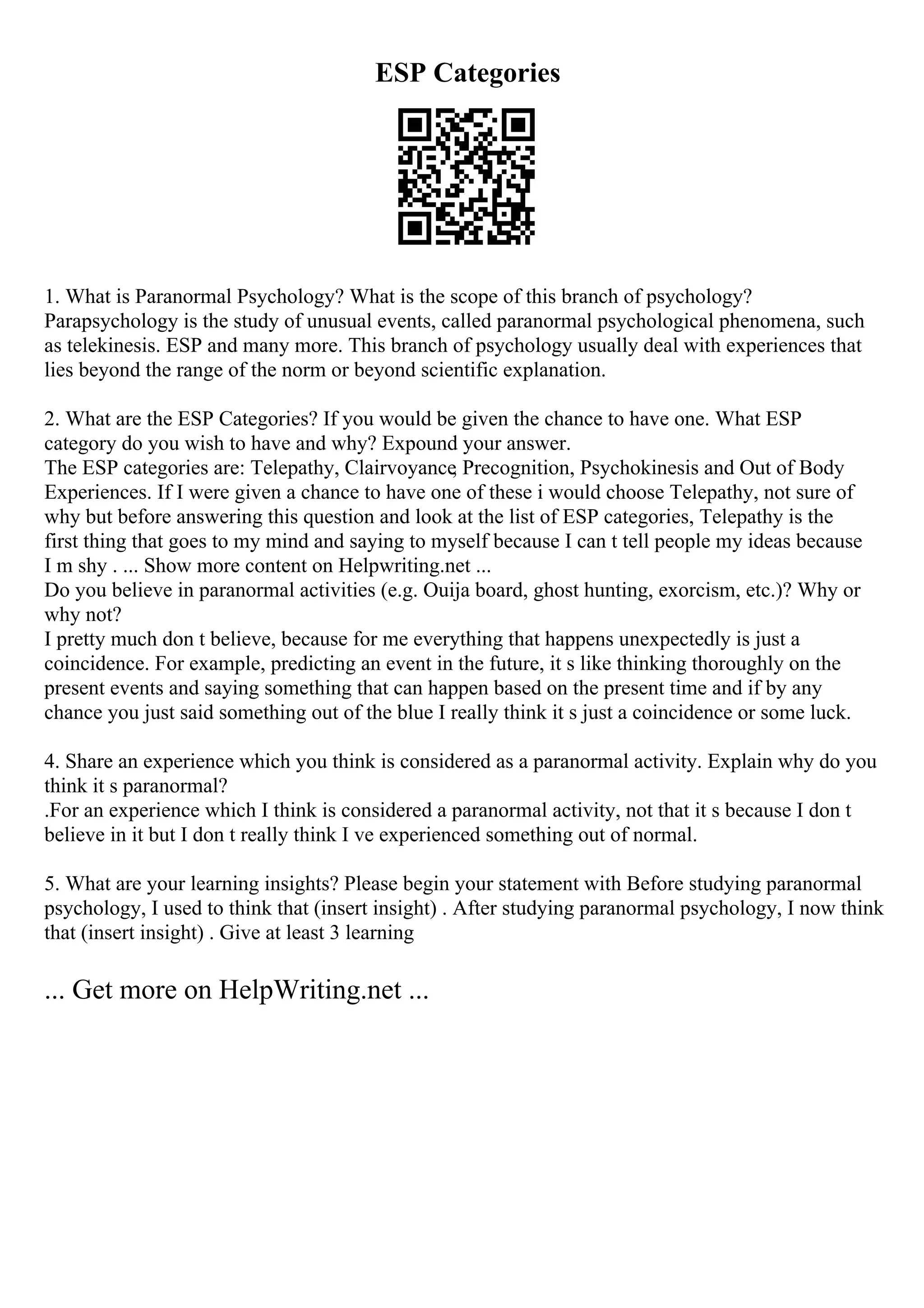 ESP Categories
1. What is Paranormal Psychology? What is the scope of this branch of psychology?
Parapsychology is the study of unusual events, called paranormal psychological phenomena, such
as telekinesis. ESP and many more. This branch of psychology usually deal with experiences that
lies beyond the range of the norm or beyond scientific explanation.
2. What are the ESP Categories? If you would be given the chance to have one. What ESP
category do you wish to have and why? Expound your answer.
The ESP categories are: Telepathy, Clairvoyance
, Precognition, Psychokinesis and Out of Body
Experiences. If I were given a chance to have one of these i would choose Telepathy, not sure of
why but before answering this question and look at the list of ESP categories, Telepathy is the
first thing that goes to my mind and saying to myself because I can t tell people my ideas because
I m shy . ... Show more content on Helpwriting.net ...
Do you believe in paranormal activities (e.g. Ouija board, ghost hunting, exorcism, etc.)? Why or
why not?
I pretty much don t believe, because for me everything that happens unexpectedly is just a
coincidence. For example, predicting an event in the future, it s like thinking thoroughly on the
present events and saying something that can happen based on the present time and if by any
chance you just said something out of the blue I really think it s just a coincidence or some luck.
4. Share an experience which you think is considered as a paranormal activity. Explain why do you
think it s paranormal?
.For an experience which I think is considered a paranormal activity, not that it s because I don t
believe in it but I don t really think I ve experienced something out of normal.
5. What are your learning insights? Please begin your statement with Before studying paranormal
psychology, I used to think that (insert insight) . After studying paranormal psychology, I now think
that (insert insight) . Give at least 3 learning
... Get more on HelpWriting.net ...
 