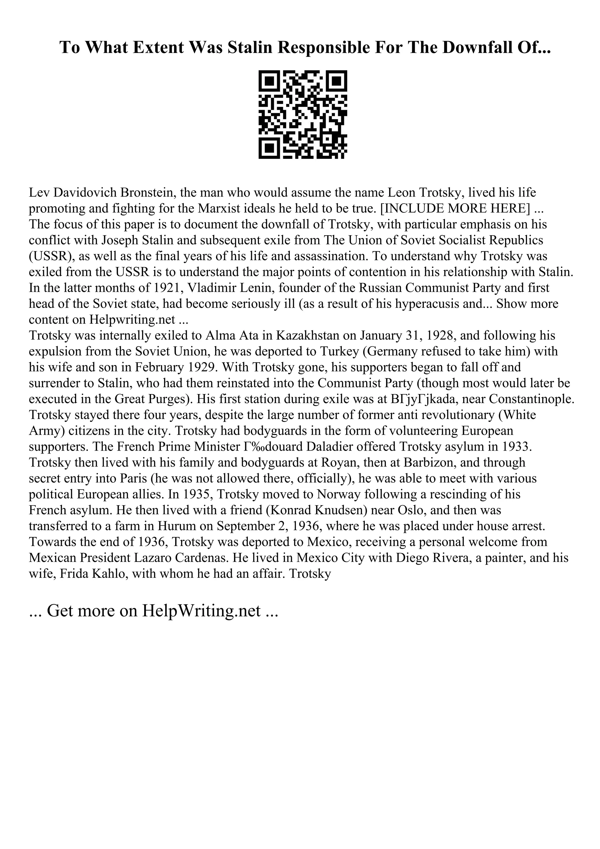 To What Extent Was Stalin Responsible For The Downfall Of...
Lev Davidovich Bronstein, the man who would assume the name Leon Trotsky, lived his life
promoting and fighting for the Marxist ideals he held to be true. [INCLUDE MORE HERE] ...
The focus of this paper is to document the downfall of Trotsky, with particular emphasis on his
conflict with Joseph Stalin and subsequent exile from The Union of Soviet Socialist Republics
(USSR), as well as the final years of his life and assassination. To understand why Trotsky was
exiled from the USSR is to understand the major points of contention in his relationship with Stalin.
In the latter months of 1921, Vladimir Lenin, founder of the Russian Communist Party and first
head of the Soviet state, had become seriously ill (as a result of his hyperacusis and... Show more
content on Helpwriting.net ...
Trotsky was internally exiled to Alma Ata in Kazakhstan on January 31, 1928, and following his
expulsion from the Soviet Union, he was deported to Turkey (Germany refused to take him) with
his wife and son in February 1929. With Trotsky gone, his supporters began to fall off and
surrender to Stalin, who had them reinstated into the Communist Party (though most would later be
executed in the Great Purges). His first station during exile was at BГјyГјkada, near Constantinople.
Trotsky stayed there four years, despite the large number of former anti revolutionary (White
Army) citizens in the city. Trotsky had bodyguards in the form of volunteering European
supporters. The French Prime Minister Г‰douard Daladier offered Trotsky asylum in 1933.
Trotsky then lived with his family and bodyguards at Royan, then at Barbizon, and through
secret entry into Paris (he was not allowed there, officially), he was able to meet with various
political European allies. In 1935, Trotsky moved to Norway following a rescinding of his
French asylum. He then lived with a friend (Konrad Knudsen) near Oslo, and then was
transferred to a farm in Hurum on September 2, 1936, where he was placed under house arrest.
Towards the end of 1936, Trotsky was deported to Mexico, receiving a personal welcome from
Mexican President Lazaro Cardenas. He lived in Mexico City with Diego Rivera, a painter, and his
wife, Frida Kahlo, with whom he had an affair. Trotsky
... Get more on HelpWriting.net ...
 