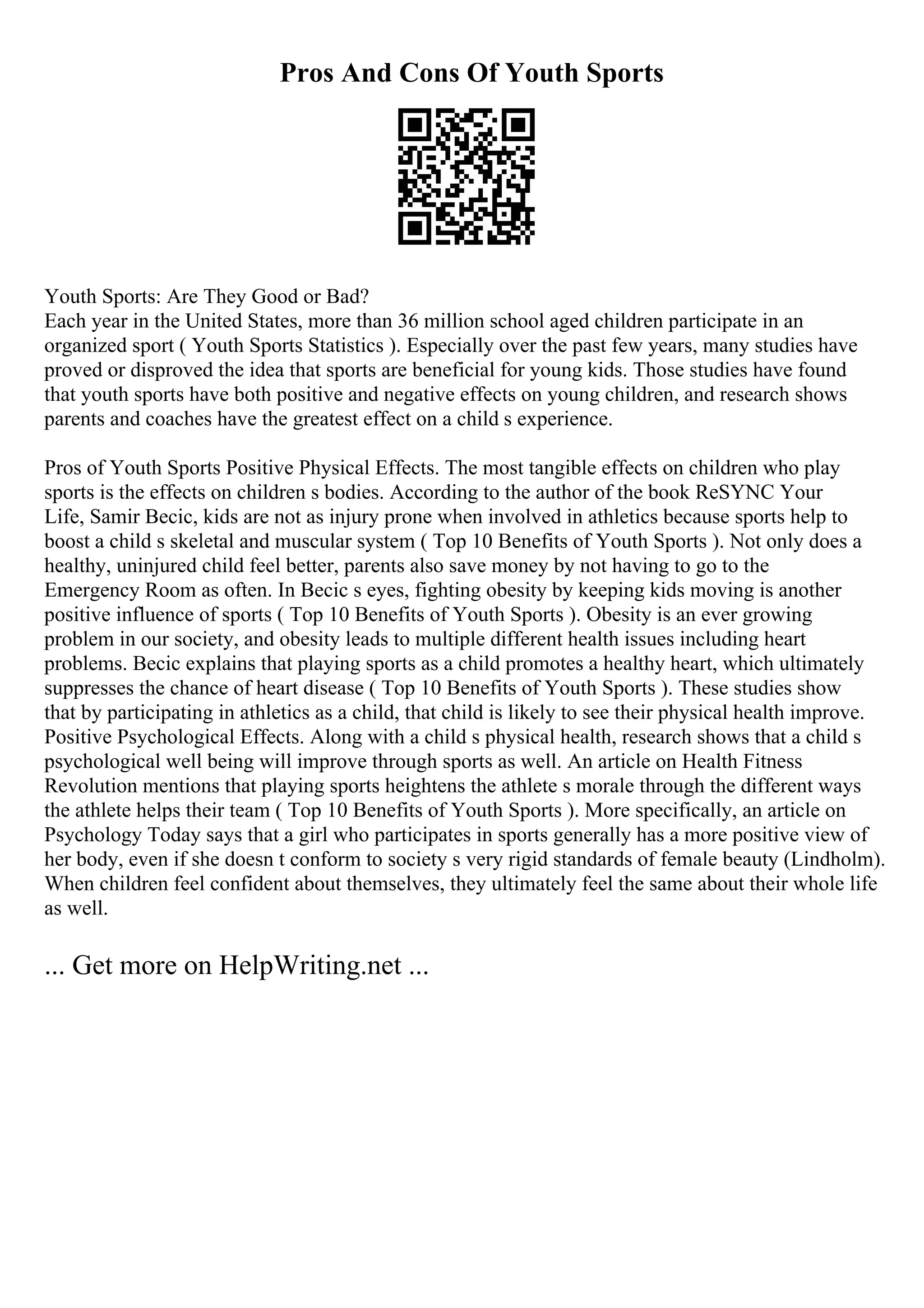 Pros And Cons Of Youth Sports
Youth Sports: Are They Good or Bad?
Each year in the United States, more than 36 million school aged children participate in an
organized sport ( Youth Sports Statistics ). Especially over the past few years, many studies have
proved or disproved the idea that sports are beneficial for young kids. Those studies have found
that youth sports have both positive and negative effects on young children, and research shows
parents and coaches have the greatest effect on a child s experience.
Pros of Youth Sports Positive Physical Effects. The most tangible effects on children who play
sports is the effects on children s bodies. According to the author of the book ReSYNC Your
Life, Samir Becic, kids are not as injury prone when involved in athletics because sports help to
boost a child s skeletal and muscular system ( Top 10 Benefits of Youth Sports ). Not only does a
healthy, uninjured child feel better, parents also save money by not having to go to the
Emergency Room as often. In Becic s eyes, fighting obesity by keeping kids moving is another
positive influence of sports ( Top 10 Benefits of Youth Sports ). Obesity is an ever growing
problem in our society, and obesity leads to multiple different health issues including heart
problems. Becic explains that playing sports as a child promotes a healthy heart, which ultimately
suppresses the chance of heart disease ( Top 10 Benefits of Youth Sports ). These studies show
that by participating in athletics as a child, that child is likely to see their physical health improve.
Positive Psychological Effects. Along with a child s physical health, research shows that a child s
psychological well being will improve through sports as well. An article on Health Fitness
Revolution mentions that playing sports heightens the athlete s morale through the different ways
the athlete helps their team ( Top 10 Benefits of Youth Sports ). More specifically, an article on
Psychology Today says that a girl who participates in sports generally has a more positive view of
her body, even if she doesn t conform to society s very rigid standards of female beauty (Lindholm).
When children feel confident about themselves, they ultimately feel the same about their whole life
as well.
... Get more on HelpWriting.net ...
 