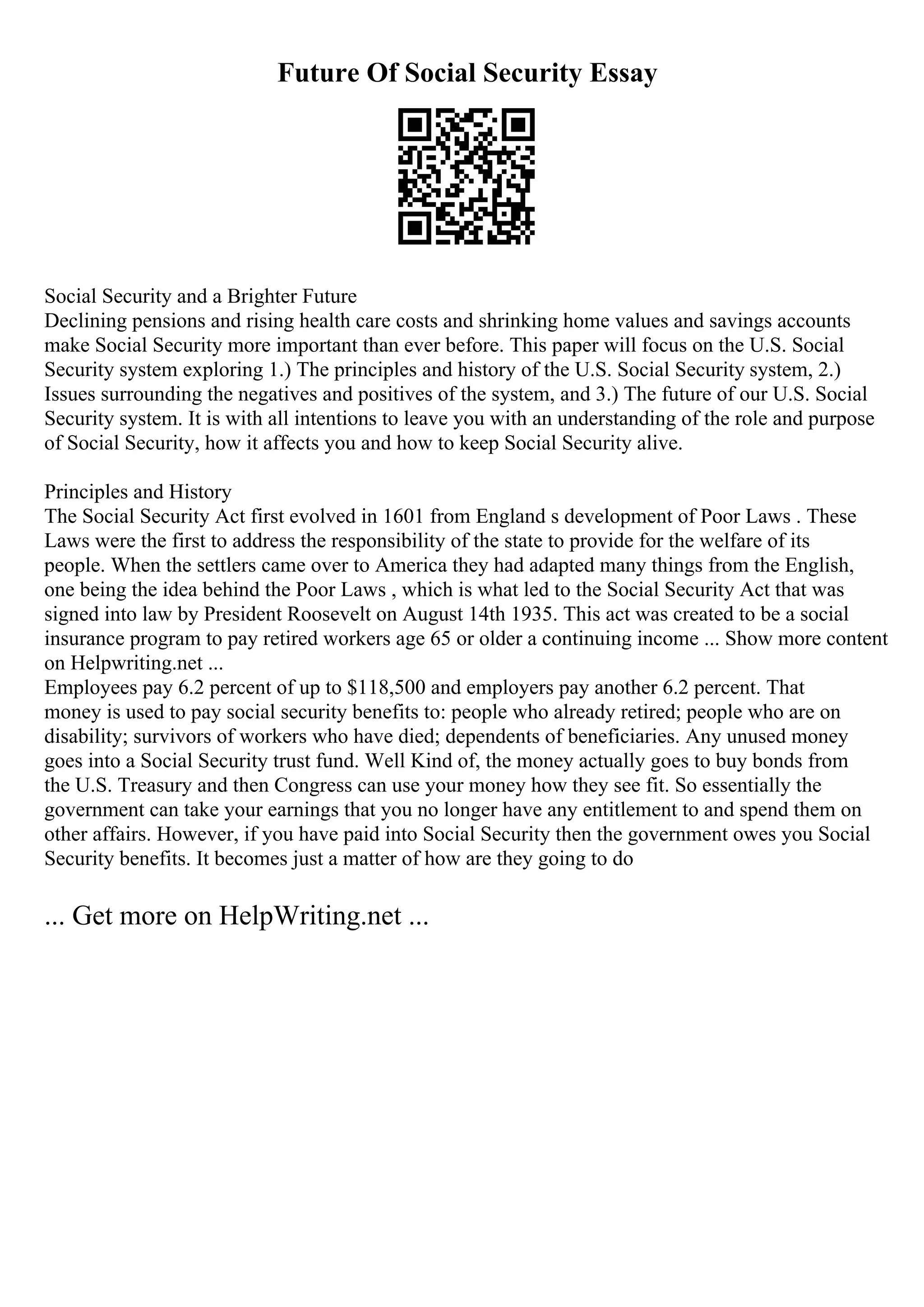 Future Of Social Security Essay
Social Security and a Brighter Future
Declining pensions and rising health care costs and shrinking home values and savings accounts
make Social Security more important than ever before. This paper will focus on the U.S. Social
Security system exploring 1.) The principles and history of the U.S. Social Security system, 2.)
Issues surrounding the negatives and positives of the system, and 3.) The future of our U.S. Social
Security system. It is with all intentions to leave you with an understanding of the role and purpose
of Social Security, how it affects you and how to keep Social Security alive.
Principles and History
The Social Security Act first evolved in 1601 from England s development of Poor Laws . These
Laws were the first to address the responsibility of the state to provide for the welfare of its
people. When the settlers came over to America they had adapted many things from the English,
one being the idea behind the Poor Laws , which is what led to the Social Security Act that was
signed into law by President Roosevelt on August 14th 1935. This act was created to be a social
insurance program to pay retired workers age 65 or older a continuing income ... Show more content
on Helpwriting.net ...
Employees pay 6.2 percent of up to $118,500 and employers pay another 6.2 percent. That
money is used to pay social security benefits to: people who already retired; people who are on
disability; survivors of workers who have died; dependents of beneficiaries. Any unused money
goes into a Social Security trust fund. Well Kind of, the money actually goes to buy bonds from
the U.S. Treasury and then Congress can use your money how they see fit. So essentially the
government can take your earnings that you no longer have any entitlement to and spend them on
other affairs. However, if you have paid into Social Security then the government owes you Social
Security benefits. It becomes just a matter of how are they going to do
... Get more on HelpWriting.net ...
 
