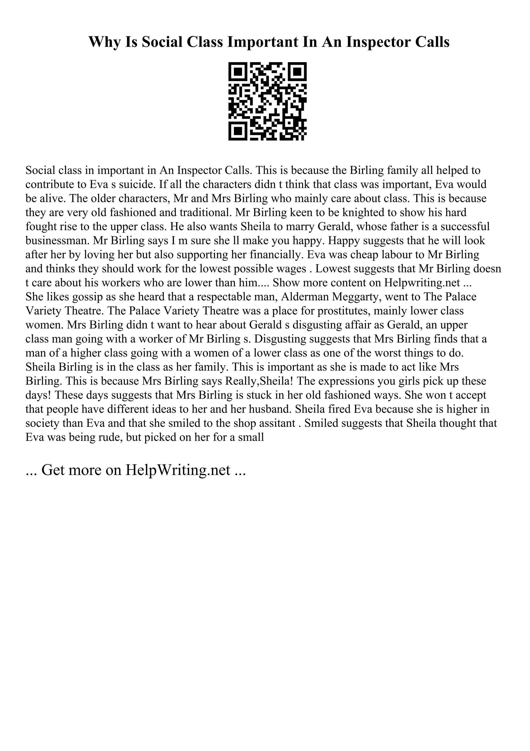 Why Is Social Class Important In An Inspector Calls
Social class in important in An Inspector Calls. This is because the Birling family all helped to
contribute to Eva s suicide. If all the characters didn t think that class was important, Eva would
be alive. The older characters, Mr and Mrs Birling who mainly care about class. This is because
they are very old fashioned and traditional. Mr Birling keen to be knighted to show his hard
fought rise to the upper class. He also wants Sheila to marry Gerald, whose father is a successful
businessman. Mr Birling says I m sure she ll make you happy. Happy suggests that he will look
after her by loving her but also supporting her financially. Eva was cheap labour to Mr Birling
and thinks they should work for the lowest possible wages . Lowest suggests that Mr Birling doesn
t care about his workers who are lower than him.... Show more content on Helpwriting.net ...
She likes gossip as she heard that a respectable man, Alderman Meggarty, went to The Palace
Variety Theatre. The Palace Variety Theatre was a place for prostitutes, mainly lower class
women. Mrs Birling didn t want to hear about Gerald s disgusting affair as Gerald, an upper
class man going with a worker of Mr Birling s. Disgusting suggests that Mrs Birling finds that a
man of a higher class going with a women of a lower class as one of the worst things to do.
Sheila Birling is in the class as her family. This is important as she is made to act like Mrs
Birling. This is because Mrs Birling says Really,Sheila! The expressions you girls pick up these
days! These days suggests that Mrs Birling is stuck in her old fashioned ways. She won t accept
that people have different ideas to her and her husband. Sheila fired Eva because she is higher in
society than Eva and that she smiled to the shop assitant . Smiled suggests that Sheila thought that
Eva was being rude, but picked on her for a small
... Get more on HelpWriting.net ...
 