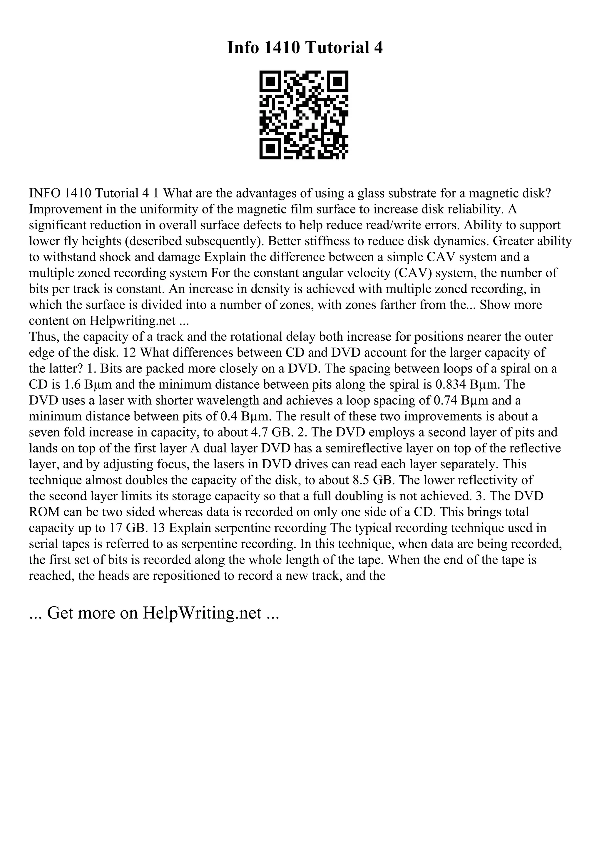 Info 1410 Tutorial 4
INFO 1410 Tutorial 4 1 What are the advantages of using a glass substrate for a magnetic disk?
Improvement in the uniformity of the magnetic film surface to increase disk reliability. A
significant reduction in overall surface defects to help reduce read/write errors. Ability to support
lower fly heights (described subsequently). Better stiffness to reduce disk dynamics. Greater ability
to withstand shock and damage Explain the difference between a simple CAV system and a
multiple zoned recording system For the constant angular velocity (CAV) system, the number of
bits per track is constant. An increase in density is achieved with multiple zoned recording, in
which the surface is divided into a number of zones, with zones farther from the... Show more
content on Helpwriting.net ...
Thus, the capacity of a track and the rotational delay both increase for positions nearer the outer
edge of the disk. 12 What differences between CD and DVD account for the larger capacity of
the latter? 1. Bits are packed more closely on a DVD. The spacing between loops of a spiral on a
CD is 1.6 Вµm and the minimum distance between pits along the spiral is 0.834 Вµm. The
DVD uses a laser with shorter wavelength and achieves a loop spacing of 0.74 Вµm and a
minimum distance between pits of 0.4 Вµm. The result of these two improvements is about a
seven fold increase in capacity, to about 4.7 GB. 2. The DVD employs a second layer of pits and
lands on top of the first layer A dual layer DVD has a semireflective layer on top of the reflective
layer, and by adjusting focus, the lasers in DVD drives can read each layer separately. This
technique almost doubles the capacity of the disk, to about 8.5 GB. The lower reflectivity of
the second layer limits its storage capacity so that a full doubling is not achieved. 3. The DVD
ROM can be two sided whereas data is recorded on only one side of a CD. This brings total
capacity up to 17 GB. 13 Explain serpentine recording The typical recording technique used in
serial tapes is referred to as serpentine recording. In this technique, when data are being recorded,
the first set of bits is recorded along the whole length of the tape. When the end of the tape is
reached, the heads are repositioned to record a new track, and the
... Get more on HelpWriting.net ...
 