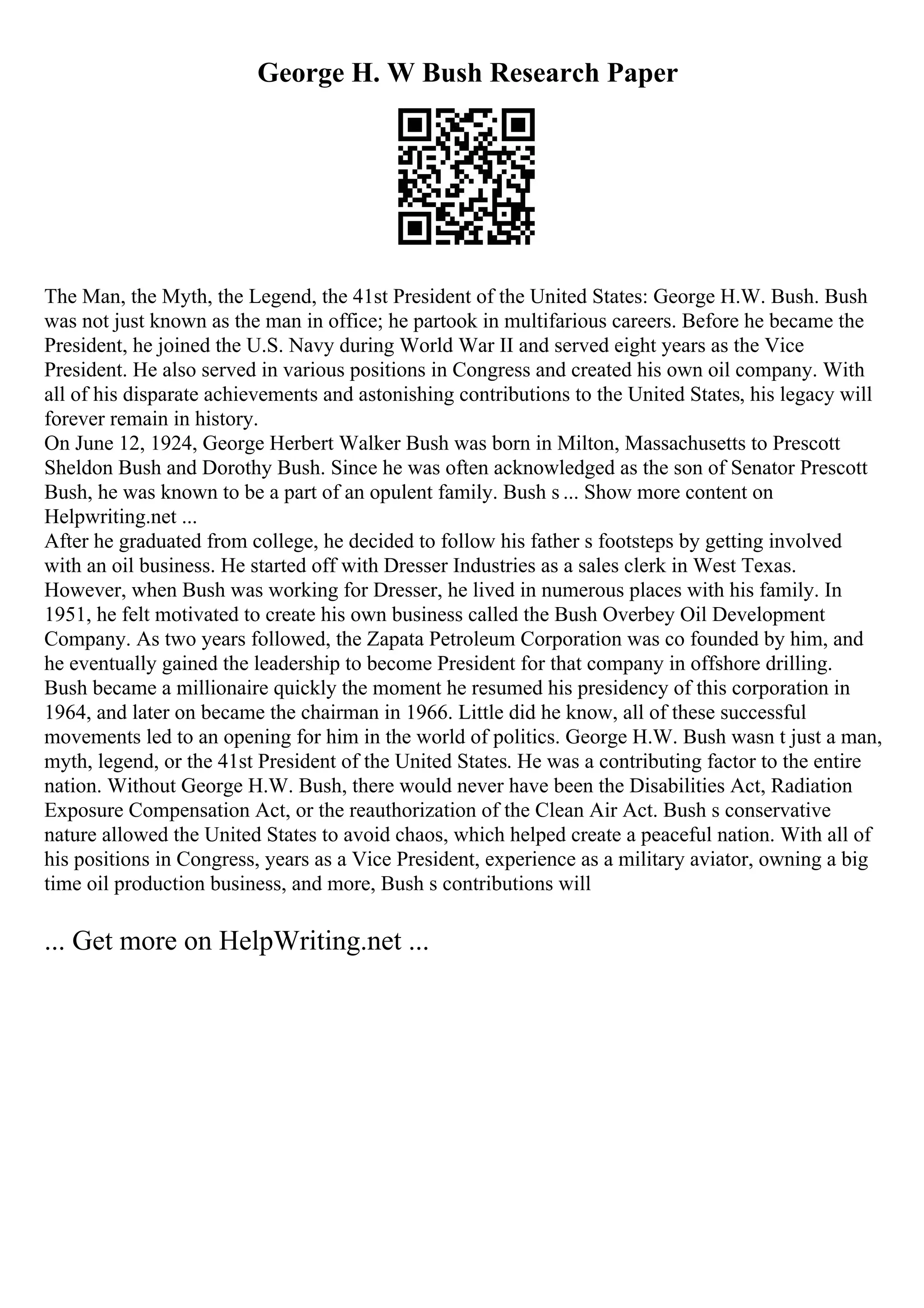 George H. W Bush Research Paper
The Man, the Myth, the Legend, the 41st President of the United States: George H.W. Bush. Bush
was not just known as the man in office; he partook in multifarious careers. Before he became the
President, he joined the U.S. Navy during World War II and served eight years as the Vice
President. He also served in various positions in Congress and created his own oil company. With
all of his disparate achievements and astonishing contributions to the United States, his legacy will
forever remain in history.
On June 12, 1924, George Herbert Walker Bush was born in Milton, Massachusetts to Prescott
Sheldon Bush and Dorothy Bush. Since he was often acknowledged as the son of Senator Prescott
Bush, he was known to be a part of an opulent family. Bush s ... Show more content on
Helpwriting.net ...
After he graduated from college, he decided to follow his father s footsteps by getting involved
with an oil business. He started off with Dresser Industries as a sales clerk in West Texas.
However, when Bush was working for Dresser, he lived in numerous places with his family. In
1951, he felt motivated to create his own business called the Bush Overbey Oil Development
Company. As two years followed, the Zapata Petroleum Corporation was co founded by him, and
he eventually gained the leadership to become President for that company in offshore drilling.
Bush became a millionaire quickly the moment he resumed his presidency of this corporation in
1964, and later on became the chairman in 1966. Little did he know, all of these successful
movements led to an opening for him in the world of politics. George H.W. Bush wasn t just a man,
myth, legend, or the 41st President of the United States. He was a contributing factor to the entire
nation. Without George H.W. Bush, there would never have been the Disabilities Act, Radiation
Exposure Compensation Act, or the reauthorization of the Clean Air Act. Bush s conservative
nature allowed the United States to avoid chaos, which helped create a peaceful nation. With all of
his positions in Congress, years as a Vice President, experience as a military aviator, owning a big
time oil production business, and more, Bush s contributions will
... Get more on HelpWriting.net ...
 