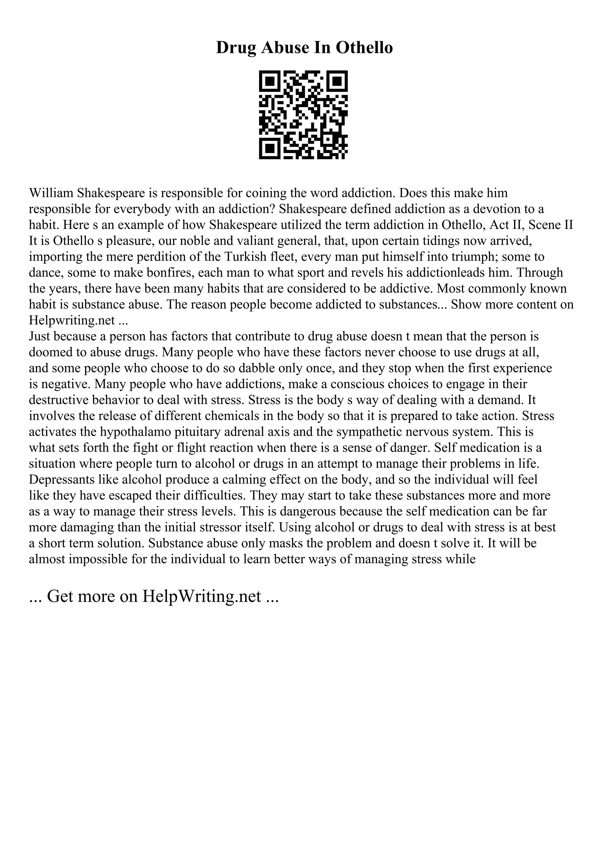 Drug Abuse In Othello
William Shakespeare is responsible for coining the word addiction. Does this make him
responsible for everybody with an addiction? Shakespeare defined addiction as a devotion to a
habit. Here s an example of how Shakespeare utilized the term addiction in Othello, Act II, Scene II
It is Othello s pleasure, our noble and valiant general, that, upon certain tidings now arrived,
importing the mere perdition of the Turkish fleet, every man put himself into triumph; some to
dance, some to make bonfires, each man to what sport and revels his addictionleads him. Through
the years, there have been many habits that are considered to be addictive. Most commonly known
habit is substance abuse. The reason people become addicted to substances... Show more content on
Helpwriting.net ...
Just because a person has factors that contribute to drug abuse doesn t mean that the person is
doomed to abuse drugs. Many people who have these factors never choose to use drugs at all,
and some people who choose to do so dabble only once, and they stop when the first experience
is negative. Many people who have addictions, make a conscious choices to engage in their
destructive behavior to deal with stress. Stress is the body s way of dealing with a demand. It
involves the release of different chemicals in the body so that it is prepared to take action. Stress
activates the hypothalamo pituitary adrenal axis and the sympathetic nervous system. This is
what sets forth the fight or flight reaction when there is a sense of danger. Self medication is a
situation where people turn to alcohol or drugs in an attempt to manage their problems in life.
Depressants like alcohol produce a calming effect on the body, and so the individual will feel
like they have escaped their difficulties. They may start to take these substances more and more
as a way to manage their stress levels. This is dangerous because the self medication can be far
more damaging than the initial stressor itself. Using alcohol or drugs to deal with stress is at best
a short term solution. Substance abuse only masks the problem and doesn t solve it. It will be
almost impossible for the individual to learn better ways of managing stress while
... Get more on HelpWriting.net ...
 