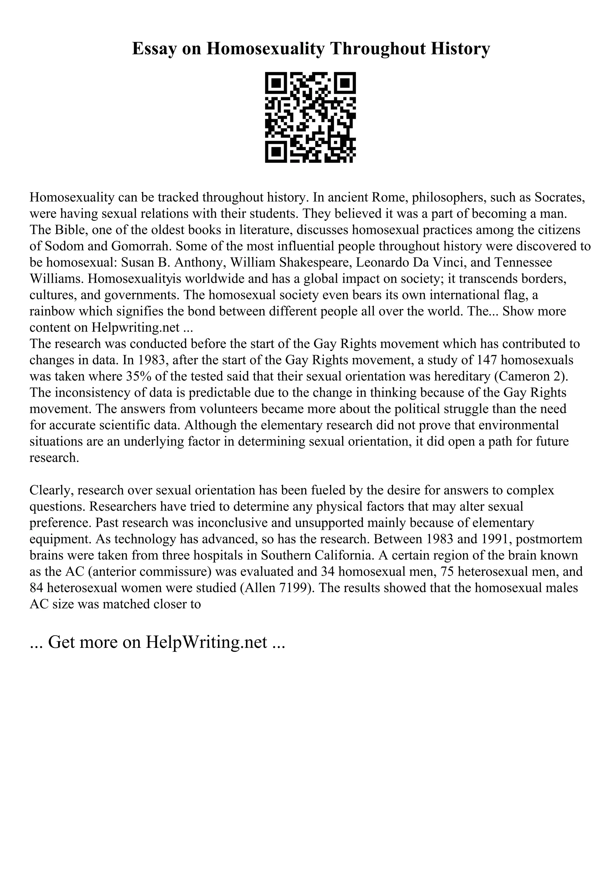 Essay on Homosexuality Throughout History
Homosexuality can be tracked throughout history. In ancient Rome, philosophers, such as Socrates,
were having sexual relations with their students. They believed it was a part of becoming a man.
The Bible, one of the oldest books in literature, discusses homosexual practices among the citizens
of Sodom and Gomorrah. Some of the most influential people throughout history were discovered to
be homosexual: Susan B. Anthony, William Shakespeare, Leonardo Da Vinci, and Tennessee
Williams. Homosexualityis worldwide and has a global impact on society; it transcends borders,
cultures, and governments. The homosexual society even bears its own international flag, a
rainbow which signifies the bond between different people all over the world. The... Show more
content on Helpwriting.net ...
The research was conducted before the start of the Gay Rights movement which has contributed to
changes in data. In 1983, after the start of the Gay Rights movement, a study of 147 homosexuals
was taken where 35% of the tested said that their sexual orientation was hereditary (Cameron 2).
The inconsistency of data is predictable due to the change in thinking because of the Gay Rights
movement. The answers from volunteers became more about the political struggle than the need
for accurate scientific data. Although the elementary research did not prove that environmental
situations are an underlying factor in determining sexual orientation, it did open a path for future
research.
Clearly, research over sexual orientation has been fueled by the desire for answers to complex
questions. Researchers have tried to determine any physical factors that may alter sexual
preference. Past research was inconclusive and unsupported mainly because of elementary
equipment. As technology has advanced, so has the research. Between 1983 and 1991, postmortem
brains were taken from three hospitals in Southern California. A certain region of the brain known
as the AC (anterior commissure) was evaluated and 34 homosexual men, 75 heterosexual men, and
84 heterosexual women were studied (Allen 7199). The results showed that the homosexual males
AC size was matched closer to
... Get more on HelpWriting.net ...
 