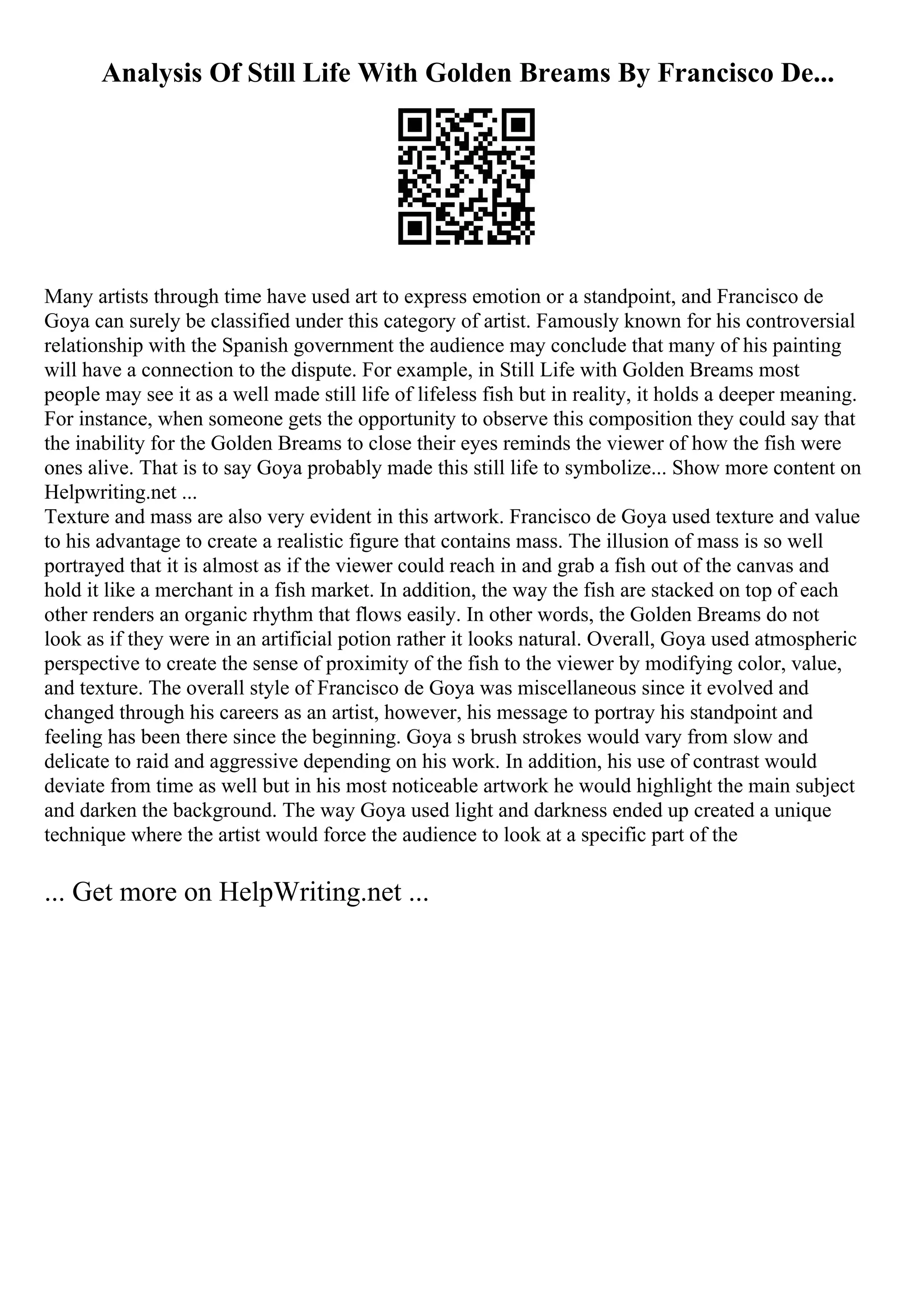 Analysis Of Still Life With Golden Breams By Francisco De...
Many artists through time have used art to express emotion or a standpoint, and Francisco de
Goya can surely be classified under this category of artist. Famously known for his controversial
relationship with the Spanish government the audience may conclude that many of his painting
will have a connection to the dispute. For example, in Still Life with Golden Breams most
people may see it as a well made still life of lifeless fish but in reality, it holds a deeper meaning.
For instance, when someone gets the opportunity to observe this composition they could say that
the inability for the Golden Breams to close their eyes reminds the viewer of how the fish were
ones alive. That is to say Goya probably made this still life to symbolize... Show more content on
Helpwriting.net ...
Texture and mass are also very evident in this artwork. Francisco de Goya used texture and value
to his advantage to create a realistic figure that contains mass. The illusion of mass is so well
portrayed that it is almost as if the viewer could reach in and grab a fish out of the canvas and
hold it like a merchant in a fish market. In addition, the way the fish are stacked on top of each
other renders an organic rhythm that flows easily. In other words, the Golden Breams do not
look as if they were in an artificial potion rather it looks natural. Overall, Goya used atmospheric
perspective to create the sense of proximity of the fish to the viewer by modifying color, value,
and texture. The overall style of Francisco de Goya was miscellaneous since it evolved and
changed through his careers as an artist, however, his message to portray his standpoint and
feeling has been there since the beginning. Goya s brush strokes would vary from slow and
delicate to raid and aggressive depending on his work. In addition, his use of contrast would
deviate from time as well but in his most noticeable artwork he would highlight the main subject
and darken the background. The way Goya used light and darkness ended up created a unique
technique where the artist would force the audience to look at a specific part of the
... Get more on HelpWriting.net ...
 