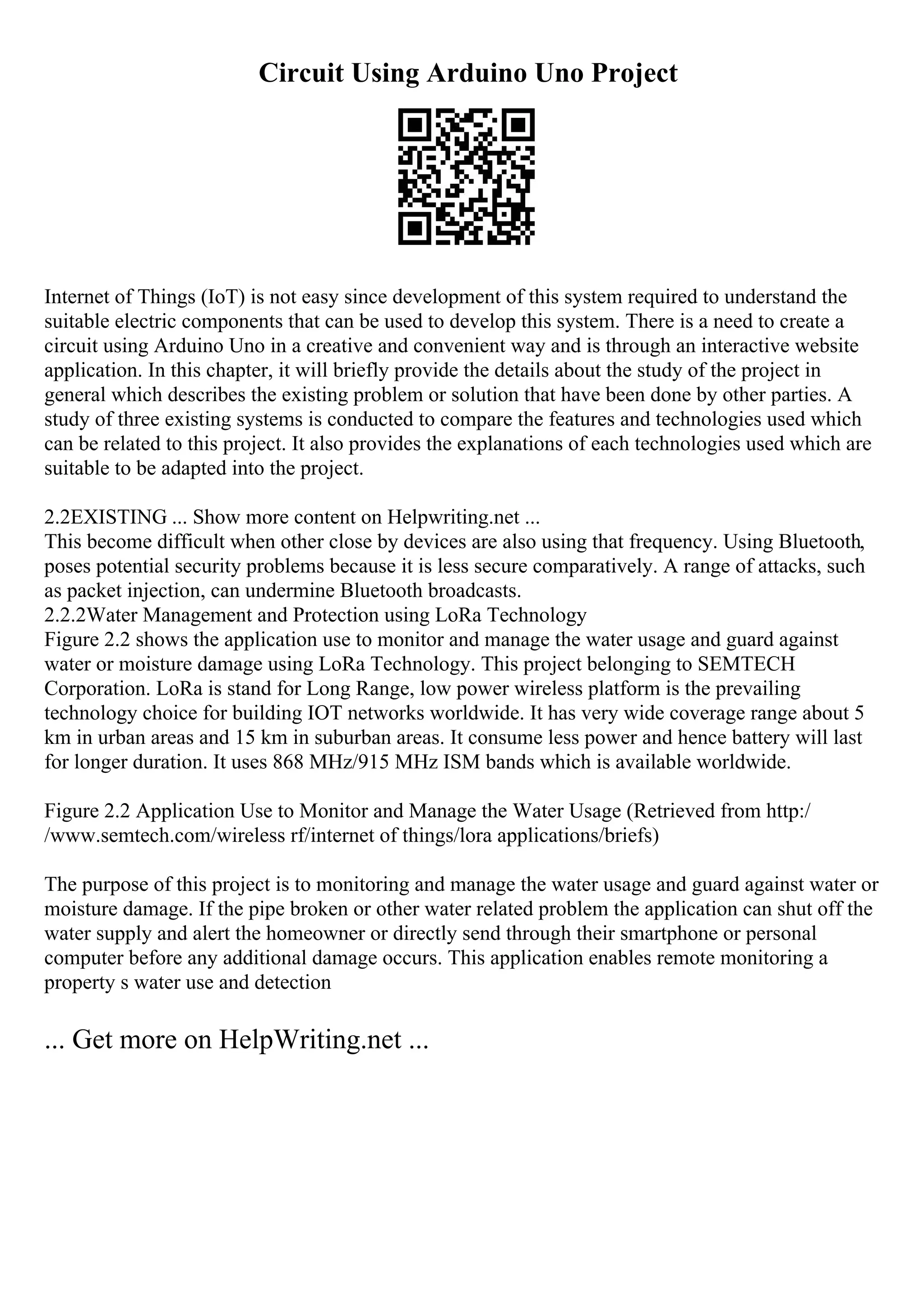 Circuit Using Arduino Uno Project
Internet of Things (IoT) is not easy since development of this system required to understand the
suitable electric components that can be used to develop this system. There is a need to create a
circuit using Arduino Uno in a creative and convenient way and is through an interactive website
application. In this chapter, it will briefly provide the details about the study of the project in
general which describes the existing problem or solution that have been done by other parties. A
study of three existing systems is conducted to compare the features and technologies used which
can be related to this project. It also provides the explanations of each technologies used which are
suitable to be adapted into the project.
2.2EXISTING ... Show more content on Helpwriting.net ...
This become difficult when other close by devices are also using that frequency. Using Bluetooth,
poses potential security problems because it is less secure comparatively. A range of attacks, such
as packet injection, can undermine Bluetooth broadcasts.
2.2.2Water Management and Protection using LoRa Technology
Figure 2.2 shows the application use to monitor and manage the water usage and guard against
water or moisture damage using LoRa Technology. This project belonging to SEMTECH
Corporation. LoRa is stand for Long Range, low power wireless platform is the prevailing
technology choice for building IOT networks worldwide. It has very wide coverage range about 5
km in urban areas and 15 km in suburban areas. It consume less power and hence battery will last
for longer duration. It uses 868 MHz/915 MHz ISM bands which is available worldwide.
Figure 2.2 Application Use to Monitor and Manage the Water Usage (Retrieved from http:/
/www.semtech.com/wireless rf/internet of things/lora applications/briefs)
The purpose of this project is to monitoring and manage the water usage and guard against water or
moisture damage. If the pipe broken or other water related problem the application can shut off the
water supply and alert the homeowner or directly send through their smartphone or personal
computer before any additional damage occurs. This application enables remote monitoring a
property s water use and detection
... Get more on HelpWriting.net ...
 