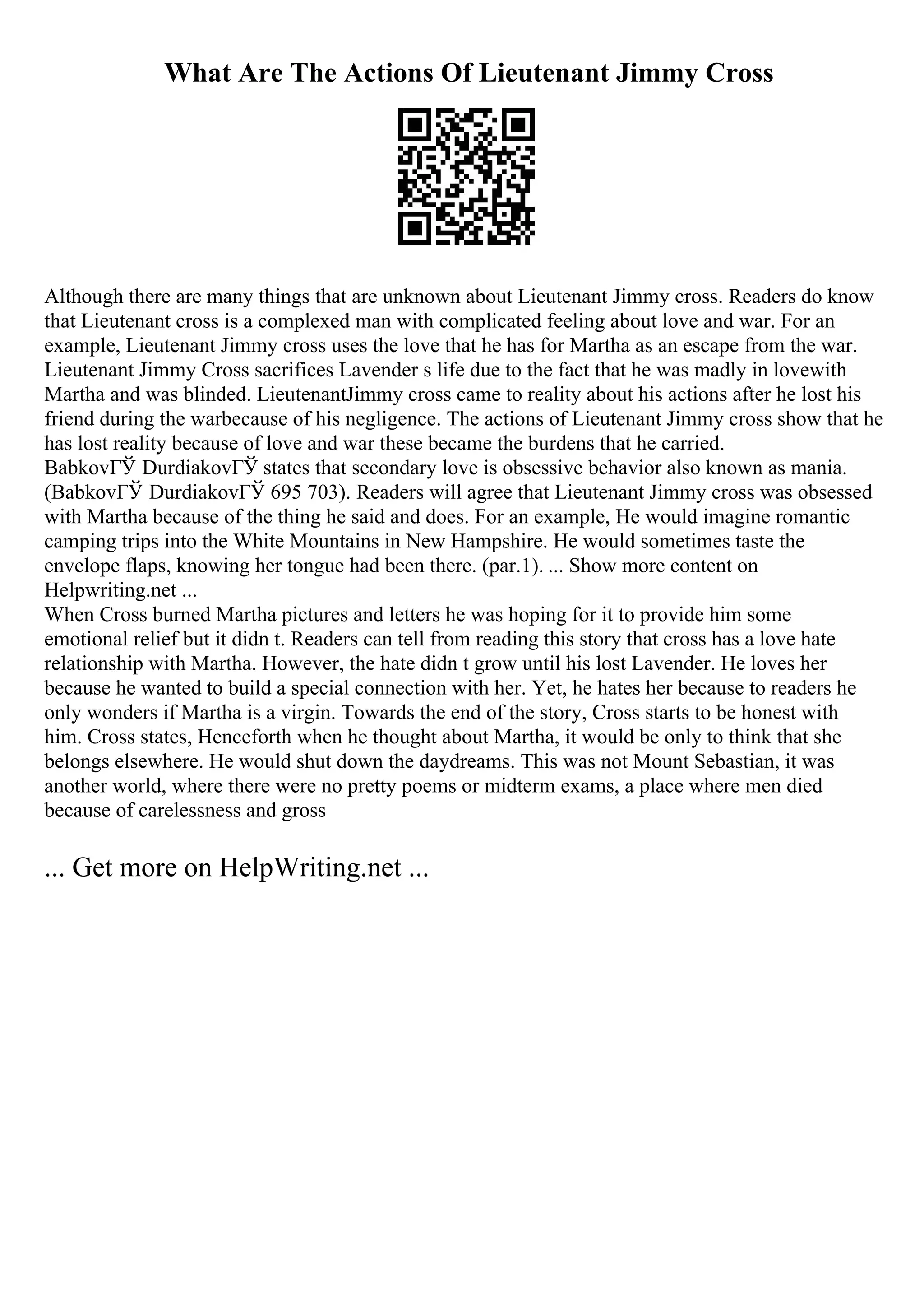 What Are The Actions Of Lieutenant Jimmy Cross
Although there are many things that are unknown about Lieutenant Jimmy cross. Readers do know
that Lieutenant cross is a complexed man with complicated feeling about love and war. For an
example, Lieutenant Jimmy cross uses the love that he has for Martha as an escape from the war.
Lieutenant Jimmy Cross sacrifices Lavender s life due to the fact that he was madly in lovewith
Martha and was blinded. LieutenantJimmy cross came to reality about his actions after he lost his
friend during the warbecause of his negligence. The actions of Lieutenant Jimmy cross show that he
has lost reality because of love and war these became the burdens that he carried.
BabkovГЎ DurdiakovГЎ states that secondary love is obsessive behavior also known as mania.
(BabkovГЎ DurdiakovГЎ 695 703). Readers will agree that Lieutenant Jimmy cross was obsessed
with Martha because of the thing he said and does. For an example, He would imagine romantic
camping trips into the White Mountains in New Hampshire. He would sometimes taste the
envelope flaps, knowing her tongue had been there. (par.1). ... Show more content on
Helpwriting.net ...
When Cross burned Martha pictures and letters he was hoping for it to provide him some
emotional relief but it didn t. Readers can tell from reading this story that cross has a love hate
relationship with Martha. However, the hate didn t grow until his lost Lavender. He loves her
because he wanted to build a special connection with her. Yet, he hates her because to readers he
only wonders if Martha is a virgin. Towards the end of the story, Cross starts to be honest with
him. Cross states, Henceforth when he thought about Martha, it would be only to think that she
belongs elsewhere. He would shut down the daydreams. This was not Mount Sebastian, it was
another world, where there were no pretty poems or midterm exams, a place where men died
because of carelessness and gross
... Get more on HelpWriting.net ...
 