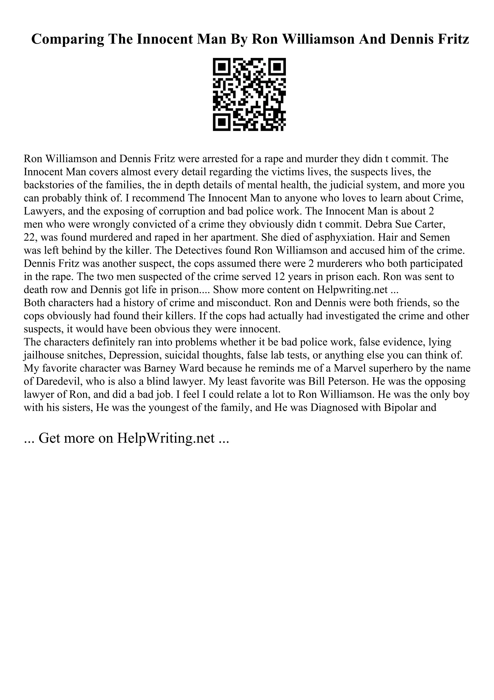Comparing The Innocent Man By Ron Williamson And Dennis Fritz
Ron Williamson and Dennis Fritz were arrested for a rape and murder they didn t commit. The
Innocent Man covers almost every detail regarding the victims lives, the suspects lives, the
backstories of the families, the in depth details of mental health, the judicial system, and more you
can probably think of. I recommend The Innocent Man to anyone who loves to learn about Crime,
Lawyers, and the exposing of corruption and bad police work. The Innocent Man is about 2
men who were wrongly convicted of a crime they obviously didn t commit. Debra Sue Carter,
22, was found murdered and raped in her apartment. She died of asphyxiation. Hair and Semen
was left behind by the killer. The Detectives found Ron Williamson and accused him of the crime.
Dennis Fritz was another suspect, the cops assumed there were 2 murderers who both participated
in the rape. The two men suspected of the crime served 12 years in prison each. Ron was sent to
death row and Dennis got life in prison.... Show more content on Helpwriting.net ...
Both characters had a history of crime and misconduct. Ron and Dennis were both friends, so the
cops obviously had found their killers. If the cops had actually had investigated the crime and other
suspects, it would have been obvious they were innocent.
The characters definitely ran into problems whether it be bad police work, false evidence, lying
jailhouse snitches, Depression, suicidal thoughts, false lab tests, or anything else you can think of.
My favorite character was Barney Ward because he reminds me of a Marvel superhero by the name
of Daredevil, who is also a blind lawyer. My least favorite was Bill Peterson. He was the opposing
lawyer of Ron, and did a bad job. I feel I could relate a lot to Ron Williamson. He was the only boy
with his sisters, He was the youngest of the family, and He was Diagnosed with Bipolar and
... Get more on HelpWriting.net ...
 