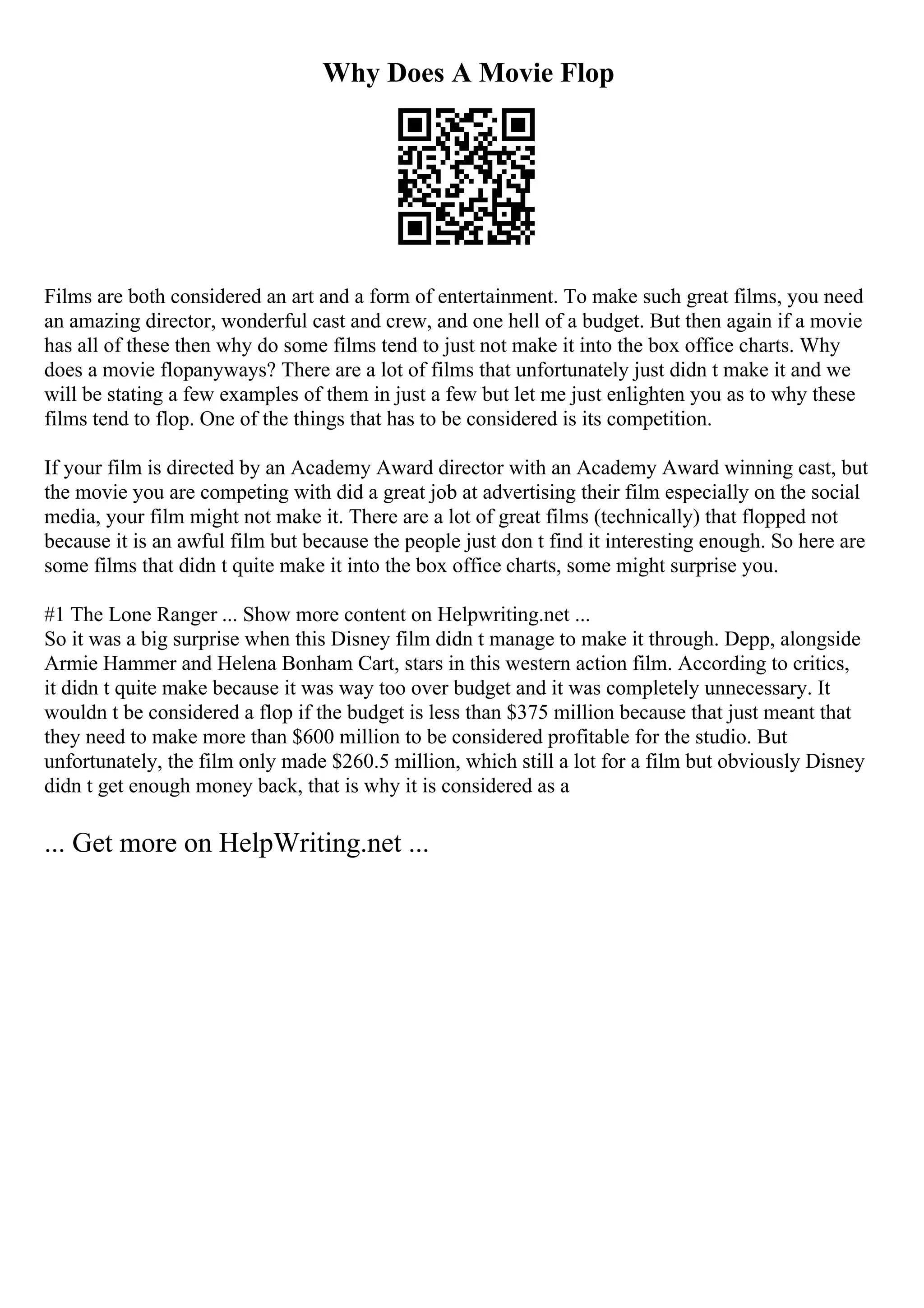 Why Does A Movie Flop
Films are both considered an art and a form of entertainment. To make such great films, you need
an amazing director, wonderful cast and crew, and one hell of a budget. But then again if a movie
has all of these then why do some films tend to just not make it into the box office charts. Why
does a movie flopanyways? There are a lot of films that unfortunately just didn t make it and we
will be stating a few examples of them in just a few but let me just enlighten you as to why these
films tend to flop. One of the things that has to be considered is its competition.
If your film is directed by an Academy Award director with an Academy Award winning cast, but
the movie you are competing with did a great job at advertising their film especially on the social
media, your film might not make it. There are a lot of great films (technically) that flopped not
because it is an awful film but because the people just don t find it interesting enough. So here are
some films that didn t quite make it into the box office charts, some might surprise you.
#1 The Lone Ranger ... Show more content on Helpwriting.net ...
So it was a big surprise when this Disney film didn t manage to make it through. Depp, alongside
Armie Hammer and Helena Bonham Cart, stars in this western action film. According to critics,
it didn t quite make because it was way too over budget and it was completely unnecessary. It
wouldn t be considered a flop if the budget is less than $375 million because that just meant that
they need to make more than $600 million to be considered profitable for the studio. But
unfortunately, the film only made $260.5 million, which still a lot for a film but obviously Disney
didn t get enough money back, that is why it is considered as a
... Get more on HelpWriting.net ...
 