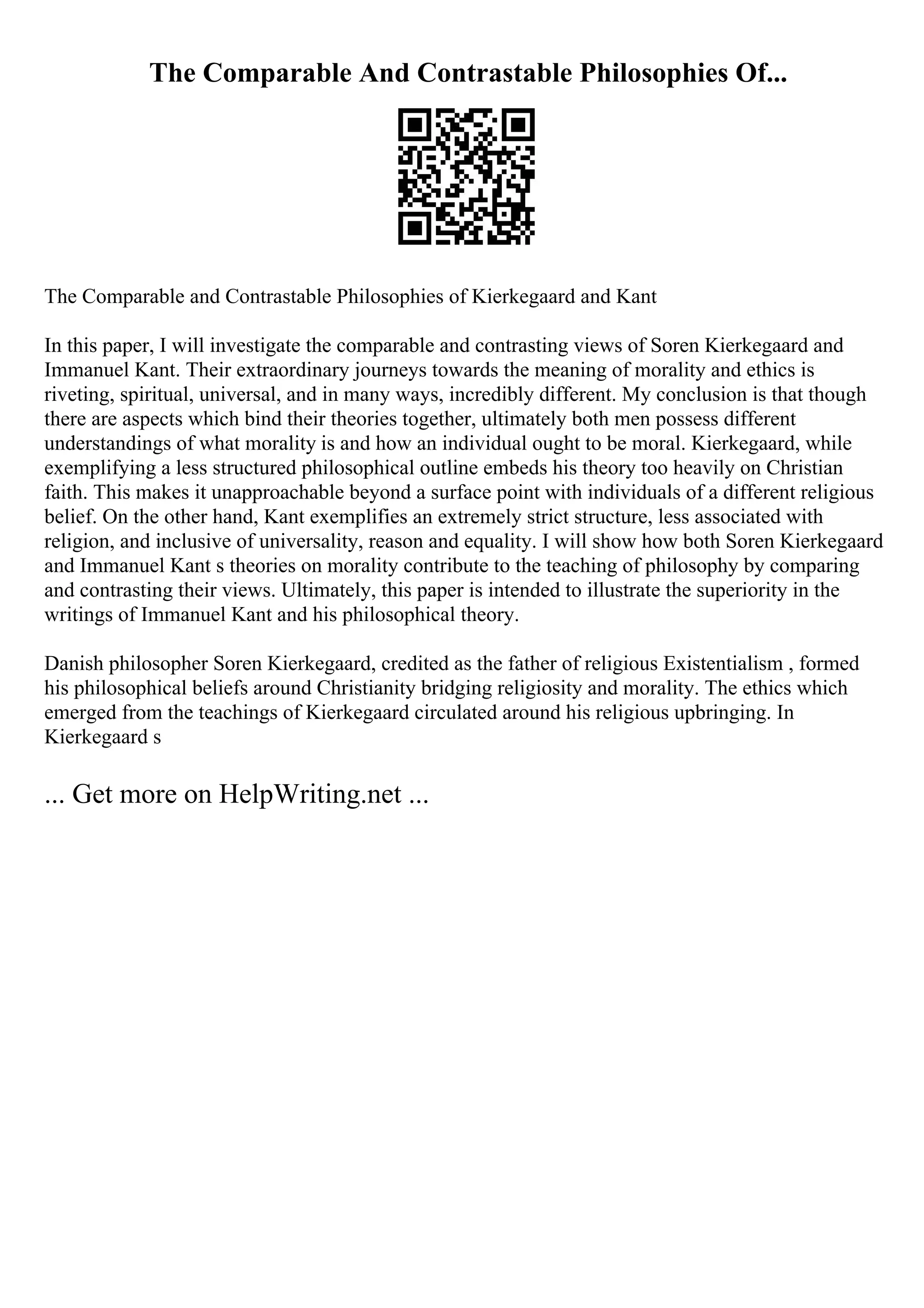 The Comparable And Contrastable Philosophies Of...
The Comparable and Contrastable Philosophies of Kierkegaard and Kant
In this paper, I will investigate the comparable and contrasting views of Soren Kierkegaard and
Immanuel Kant. Their extraordinary journeys towards the meaning of morality and ethics is
riveting, spiritual, universal, and in many ways, incredibly different. My conclusion is that though
there are aspects which bind their theories together, ultimately both men possess different
understandings of what morality is and how an individual ought to be moral. Kierkegaard, while
exemplifying a less structured philosophical outline embeds his theory too heavily on Christian
faith. This makes it unapproachable beyond a surface point with individuals of a different religious
belief. On the other hand, Kant exemplifies an extremely strict structure, less associated with
religion, and inclusive of universality, reason and equality. I will show how both Soren Kierkegaard
and Immanuel Kant s theories on morality contribute to the teaching of philosophy by comparing
and contrasting their views. Ultimately, this paper is intended to illustrate the superiority in the
writings of Immanuel Kant and his philosophical theory.
Danish philosopher Soren Kierkegaard, credited as the father of religious Existentialism , formed
his philosophical beliefs around Christianity bridging religiosity and morality. The ethics which
emerged from the teachings of Kierkegaard circulated around his religious upbringing. In
Kierkegaard s
... Get more on HelpWriting.net ...
 