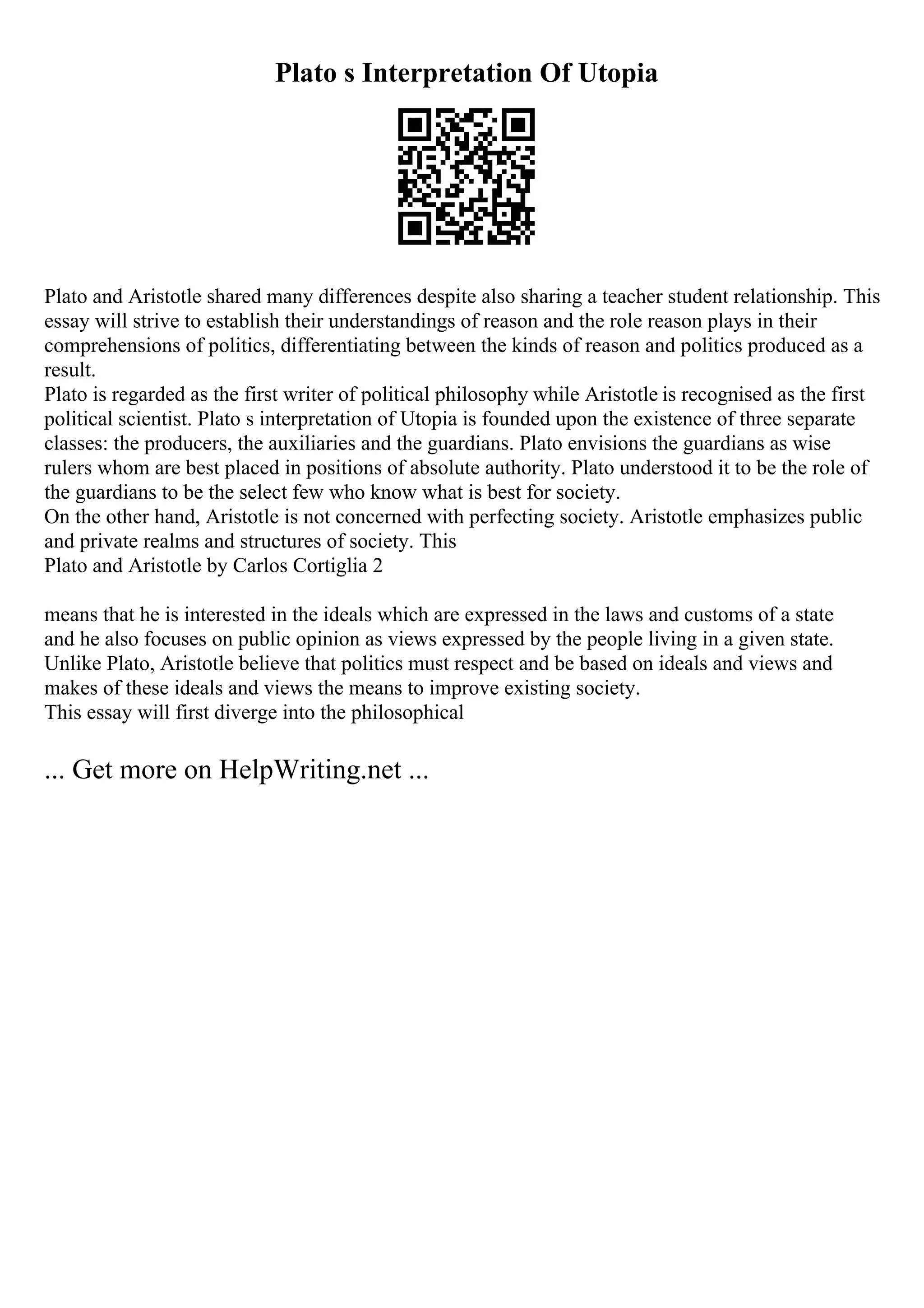 Plato s Interpretation Of Utopia
Plato and Aristotle shared many differences despite also sharing a teacher student relationship. This
essay will strive to establish their understandings of reason and the role reason plays in their
comprehensions of politics, differentiating between the kinds of reason and politics produced as a
result.
Plato is regarded as the first writer of political philosophy while Aristotle is recognised as the first
political scientist. Plato s interpretation of Utopia is founded upon the existence of three separate
classes: the producers, the auxiliaries and the guardians. Plato envisions the guardians as wise
rulers whom are best placed in positions of absolute authority. Plato understood it to be the role of
the guardians to be the select few who know what is best for society.
On the other hand, Aristotle is not concerned with perfecting society. Aristotle emphasizes public
and private realms and structures of society. This
Plato and Aristotle by Carlos Cortiglia 2
means that he is interested in the ideals which are expressed in the laws and customs of a state
and he also focuses on public opinion as views expressed by the people living in a given state.
Unlike Plato, Aristotle believe that politics must respect and be based on ideals and views and
makes of these ideals and views the means to improve existing society.
This essay will first diverge into the philosophical
... Get more on HelpWriting.net ...
 
