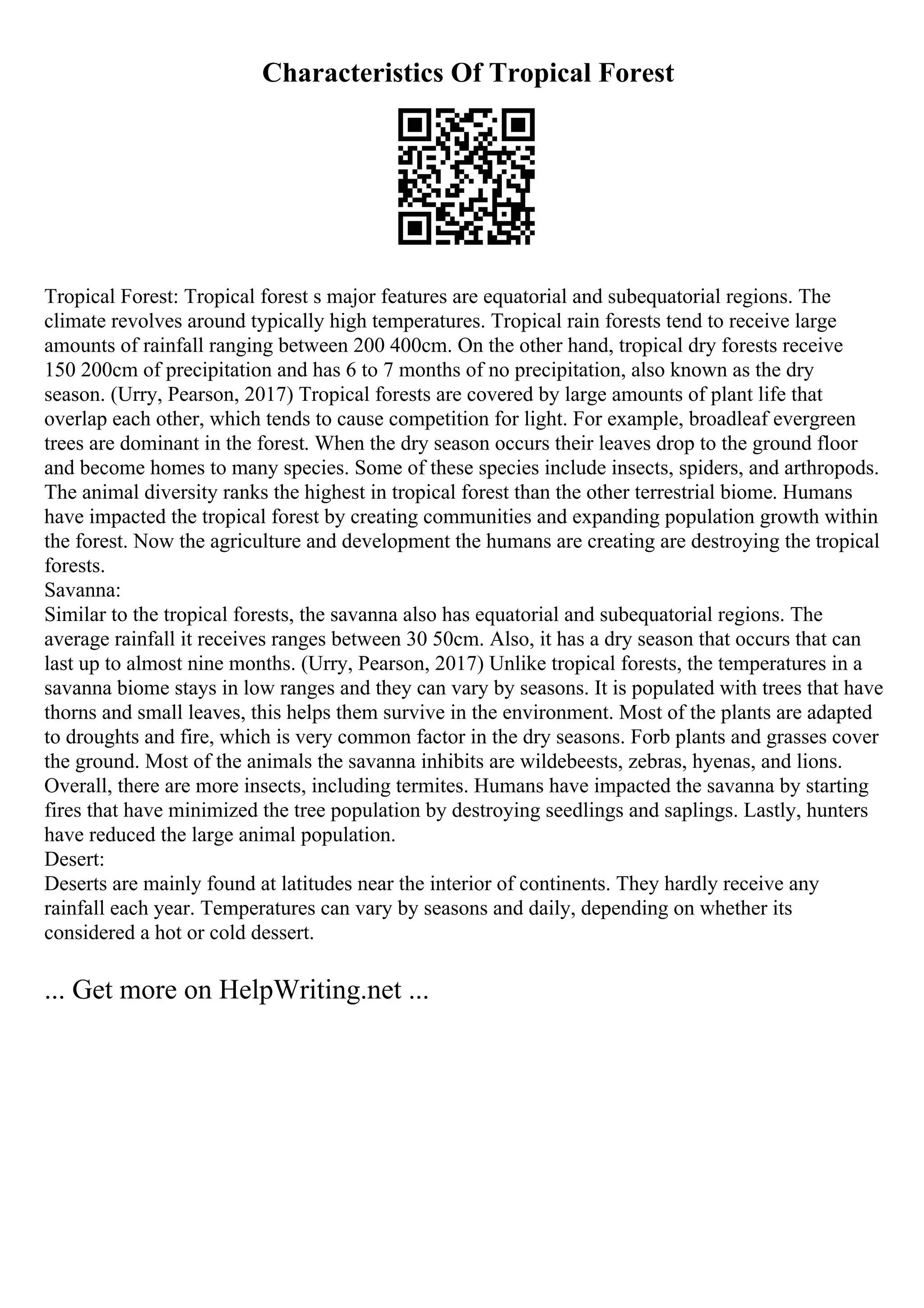 Characteristics Of Tropical Forest
Tropical Forest: Tropical forest s major features are equatorial and subequatorial regions. The
climate revolves around typically high temperatures. Tropical rain forests tend to receive large
amounts of rainfall ranging between 200 400cm. On the other hand, tropical dry forests receive
150 200cm of precipitation and has 6 to 7 months of no precipitation, also known as the dry
season. (Urry, Pearson, 2017) Tropical forests are covered by large amounts of plant life that
overlap each other, which tends to cause competition for light. For example, broadleaf evergreen
trees are dominant in the forest. When the dry season occurs their leaves drop to the ground floor
and become homes to many species. Some of these species include insects, spiders, and arthropods.
The animal diversity ranks the highest in tropical forest than the other terrestrial biome. Humans
have impacted the tropical forest by creating communities and expanding population growth within
the forest. Now the agriculture and development the humans are creating are destroying the tropical
forests.
Savanna:
Similar to the tropical forests, the savanna also has equatorial and subequatorial regions. The
average rainfall it receives ranges between 30 50cm. Also, it has a dry season that occurs that can
last up to almost nine months. (Urry, Pearson, 2017) Unlike tropical forests, the temperatures in a
savanna biome stays in low ranges and they can vary by seasons. It is populated with trees that have
thorns and small leaves, this helps them survive in the environment. Most of the plants are adapted
to droughts and fire, which is very common factor in the dry seasons. Forb plants and grasses cover
the ground. Most of the animals the savanna inhibits are wildebeests, zebras, hyenas, and lions.
Overall, there are more insects, including termites. Humans have impacted the savanna by starting
fires that have minimized the tree population by destroying seedlings and saplings. Lastly, hunters
have reduced the large animal population.
Desert:
Deserts are mainly found at latitudes near the interior of continents. They hardly receive any
rainfall each year. Temperatures can vary by seasons and daily, depending on whether its
considered a hot or cold dessert.
... Get more on HelpWriting.net ...
 