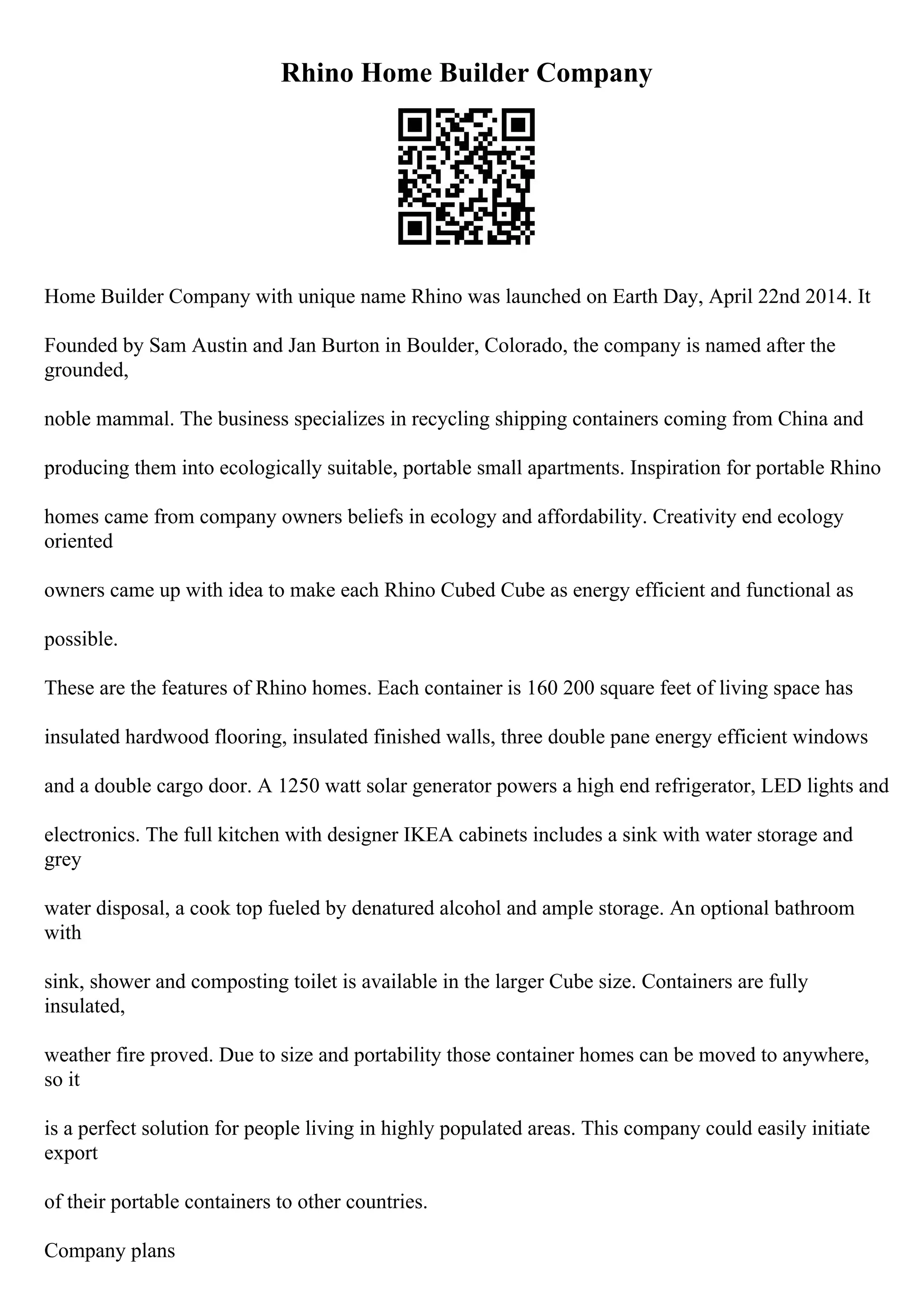Rhino Home Builder Company
Home Builder Company with unique name Rhino was launched on Earth Day, April 22nd 2014. It
Founded by Sam Austin and Jan Burton in Boulder, Colorado, the company is named after the
grounded,
noble mammal. The business specializes in recycling shipping containers coming from China and
producing them into ecologically suitable, portable small apartments. Inspiration for portable Rhino
homes came from company owners beliefs in ecology and affordability. Creativity end ecology
oriented
owners came up with idea to make each Rhino Cubed Cube as energy efficient and functional as
possible.
These are the features of Rhino homes. Each container is 160 200 square feet of living space has
insulated hardwood flooring, insulated finished walls, three double pane energy efficient windows
and a double cargo door. A 1250 watt solar generator powers a high end refrigerator, LED lights and
electronics. The full kitchen with designer IKEA cabinets includes a sink with water storage and
grey
water disposal, a cook top fueled by denatured alcohol and ample storage. An optional bathroom
with
sink, shower and composting toilet is available in the larger Cube size. Containers are fully
insulated,
weather fire proved. Due to size and portability those container homes can be moved to anywhere,
so it
is a perfect solution for people living in highly populated areas. This company could easily initiate
export
of their portable containers to other countries.
Company plans
 