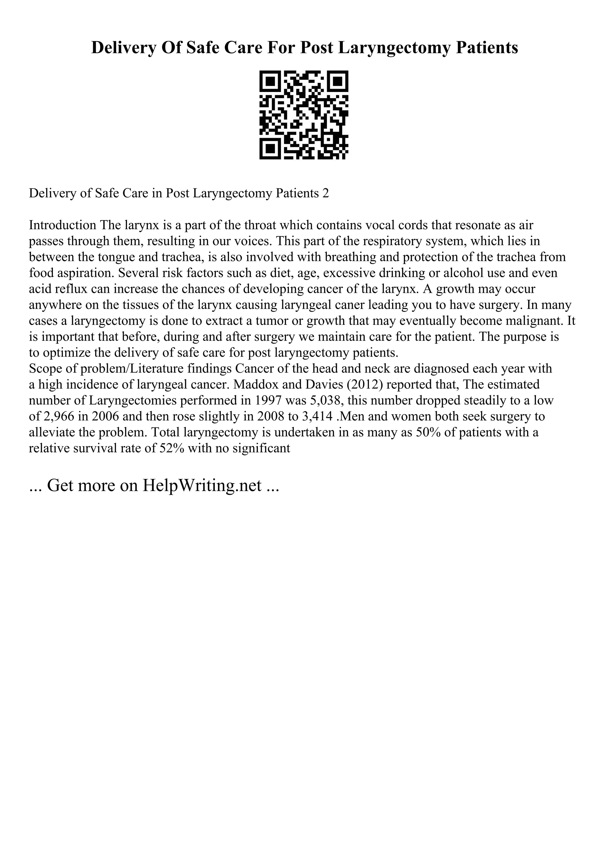 Delivery Of Safe Care For Post Laryngectomy Patients
Delivery of Safe Care in Post Laryngectomy Patients 2
Introduction The larynx is a part of the throat which contains vocal cords that resonate as air
passes through them, resulting in our voices. This part of the respiratory system, which lies in
between the tongue and trachea, is also involved with breathing and protection of the trachea from
food aspiration. Several risk factors such as diet, age, excessive drinking or alcohol use and even
acid reflux can increase the chances of developing cancer of the larynx. A growth may occur
anywhere on the tissues of the larynx causing laryngeal caner leading you to have surgery. In many
cases a laryngectomy is done to extract a tumor or growth that may eventually become malignant. It
is important that before, during and after surgery we maintain care for the patient. The purpose is
to optimize the delivery of safe care for post laryngectomy patients.
Scope of problem/Literature findings Cancer of the head and neck are diagnosed each year with
a high incidence of laryngeal cancer. Maddox and Davies (2012) reported that, The estimated
number of Laryngectomies performed in 1997 was 5,038, this number dropped steadily to a low
of 2,966 in 2006 and then rose slightly in 2008 to 3,414 .Men and women both seek surgery to
alleviate the problem. Total laryngectomy is undertaken in as many as 50% of patients with a
relative survival rate of 52% with no significant
... Get more on HelpWriting.net ...
 
