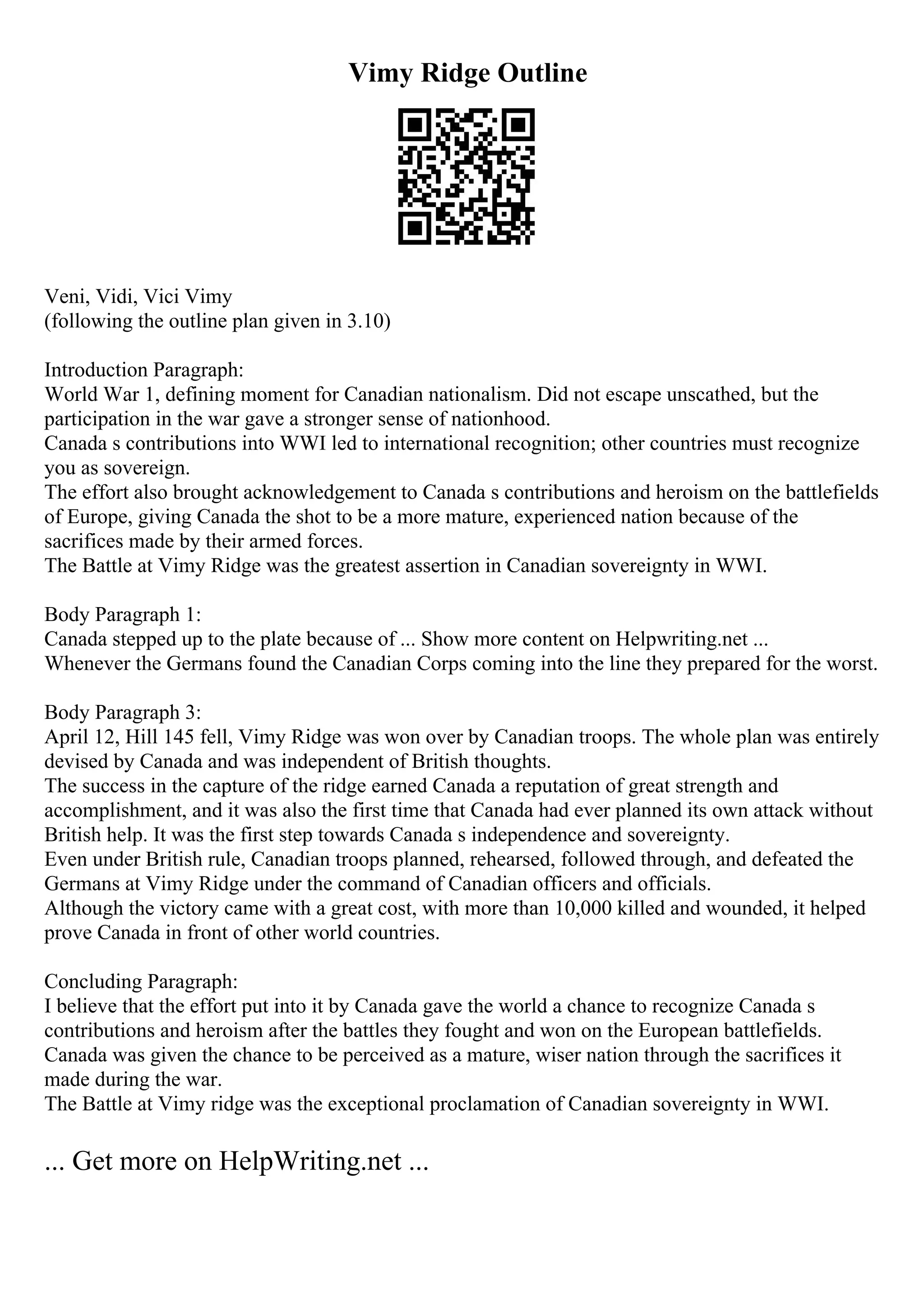 Vimy Ridge Outline
Veni, Vidi, Vici Vimy
(following the outline plan given in 3.10)
Introduction Paragraph:
World War 1, defining moment for Canadian nationalism. Did not escape unscathed, but the
participation in the war gave a stronger sense of nationhood.
Canada s contributions into WWI led to international recognition; other countries must recognize
you as sovereign.
The effort also brought acknowledgement to Canada s contributions and heroism on the battlefields
of Europe, giving Canada the shot to be a more mature, experienced nation because of the
sacrifices made by their armed forces.
The Battle at Vimy Ridge was the greatest assertion in Canadian sovereignty in WWI.
Body Paragraph 1:
Canada stepped up to the plate because of ... Show more content on Helpwriting.net ...
Whenever the Germans found the Canadian Corps coming into the line they prepared for the worst.
Body Paragraph 3:
April 12, Hill 145 fell, Vimy Ridge was won over by Canadian troops. The whole plan was entirely
devised by Canada and was independent of British thoughts.
The success in the capture of the ridge earned Canada a reputation of great strength and
accomplishment, and it was also the first time that Canada had ever planned its own attack without
British help. It was the first step towards Canada s independence and sovereignty.
Even under British rule, Canadian troops planned, rehearsed, followed through, and defeated the
Germans at Vimy Ridge under the command of Canadian officers and officials.
Although the victory came with a great cost, with more than 10,000 killed and wounded, it helped
prove Canada in front of other world countries.
Concluding Paragraph:
I believe that the effort put into it by Canada gave the world a chance to recognize Canada s
contributions and heroism after the battles they fought and won on the European battlefields.
Canada was given the chance to be perceived as a mature, wiser nation through the sacrifices it
made during the war.
The Battle at Vimy ridge was the exceptional proclamation of Canadian sovereignty in WWI.
... Get more on HelpWriting.net ...
 