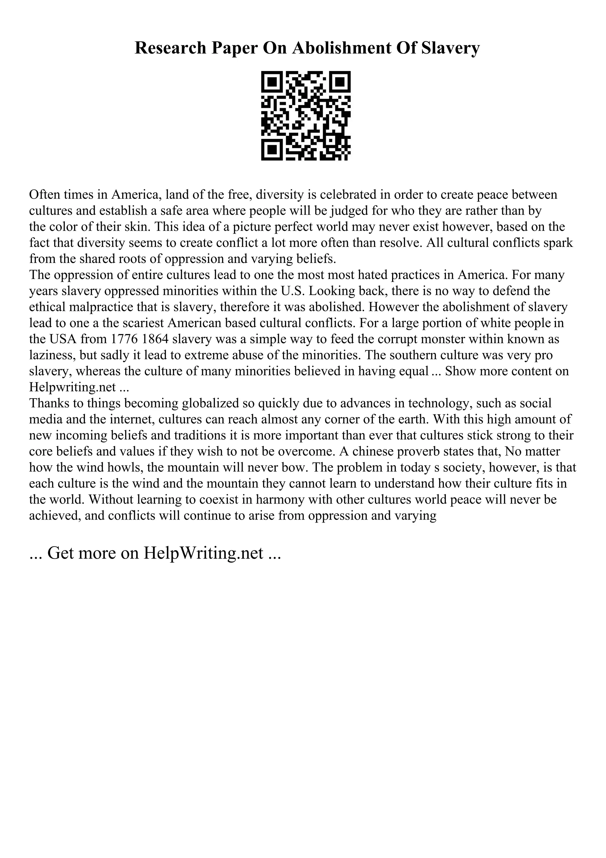 Research Paper On Abolishment Of Slavery
Often times in America, land of the free, diversity is celebrated in order to create peace between
cultures and establish a safe area where people will be judged for who they are rather than by
the color of their skin. This idea of a picture perfect world may never exist however, based on the
fact that diversity seems to create conflict a lot more often than resolve. All cultural conflicts spark
from the shared roots of oppression and varying beliefs.
The oppression of entire cultures lead to one the most most hated practices in America. For many
years slavery oppressed minorities within the U.S. Looking back, there is no way to defend the
ethical malpractice that is slavery, therefore it was abolished. However the abolishment of slavery
lead to one a the scariest American based cultural conflicts. For a large portion of white people in
the USA from 1776 1864 slavery was a simple way to feed the corrupt monster within known as
laziness, but sadly it lead to extreme abuse of the minorities. The southern culture was very pro
slavery, whereas the culture of many minorities believed in having equal ... Show more content on
Helpwriting.net ...
Thanks to things becoming globalized so quickly due to advances in technology, such as social
media and the internet, cultures can reach almost any corner of the earth. With this high amount of
new incoming beliefs and traditions it is more important than ever that cultures stick strong to their
core beliefs and values if they wish to not be overcome. A chinese proverb states that, No matter
how the wind howls, the mountain will never bow. The problem in today s society, however, is that
each culture is the wind and the mountain they cannot learn to understand how their culture fits in
the world. Without learning to coexist in harmony with other cultures world peace will never be
achieved, and conflicts will continue to arise from oppression and varying
... Get more on HelpWriting.net ...
 