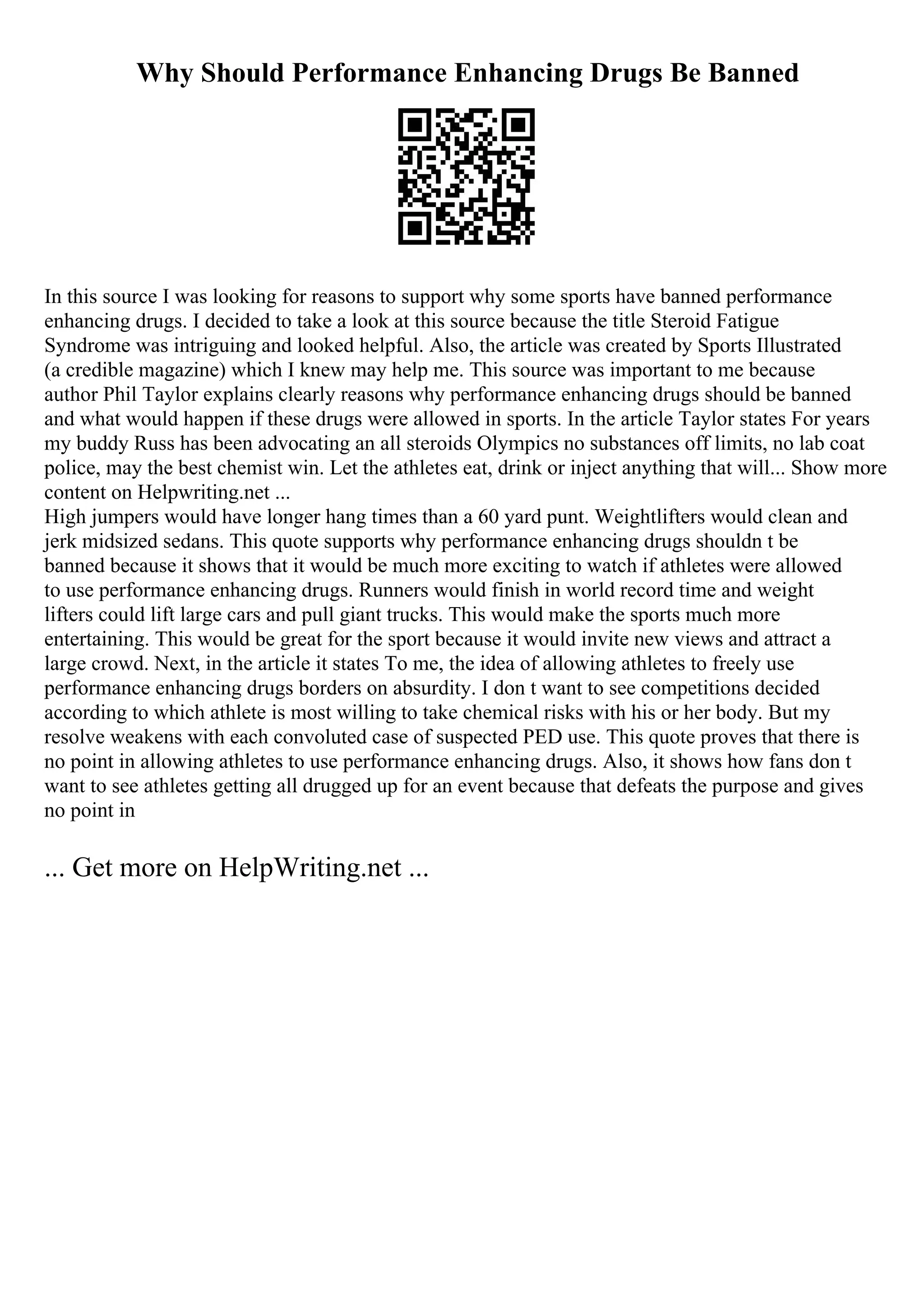 Why Should Performance Enhancing Drugs Be Banned
In this source I was looking for reasons to support why some sports have banned performance
enhancing drugs. I decided to take a look at this source because the title Steroid Fatigue
Syndrome was intriguing and looked helpful. Also, the article was created by Sports Illustrated
(a credible magazine) which I knew may help me. This source was important to me because
author Phil Taylor explains clearly reasons why performance enhancing drugs should be banned
and what would happen if these drugs were allowed in sports. In the article Taylor states For years
my buddy Russ has been advocating an all steroids Olympics no substances off limits, no lab coat
police, may the best chemist win. Let the athletes eat, drink or inject anything that will... Show more
content on Helpwriting.net ...
High jumpers would have longer hang times than a 60 yard punt. Weightlifters would clean and
jerk midsized sedans. This quote supports why performance enhancing drugs shouldn t be
banned because it shows that it would be much more exciting to watch if athletes were allowed
to use performance enhancing drugs. Runners would finish in world record time and weight
lifters could lift large cars and pull giant trucks. This would make the sports much more
entertaining. This would be great for the sport because it would invite new views and attract a
large crowd. Next, in the article it states To me, the idea of allowing athletes to freely use
performance enhancing drugs borders on absurdity. I don t want to see competitions decided
according to which athlete is most willing to take chemical risks with his or her body. But my
resolve weakens with each convoluted case of suspected PED use. This quote proves that there is
no point in allowing athletes to use performance enhancing drugs. Also, it shows how fans don t
want to see athletes getting all drugged up for an event because that defeats the purpose and gives
no point in
... Get more on HelpWriting.net ...
 