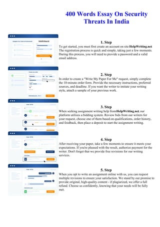 400 Words Essay On Security
Threats In India
1. Step
To get started, you must first create an account on site HelpWriting.net.
The registration process is quick and simple, taking just a few moments.
During this process, you will need to provide a password and a valid
email address.
2. Step
In order to create a "Write My Paper For Me" request, simply complete
the 10-minute order form. Provide the necessary instructions, preferred
sources, and deadline. If you want the writer to imitate your writing
style, attach a sample of your previous work.
3. Step
When seeking assignment writing help fromHelpWriting.net, our
platform utilizes a bidding system. Review bids from our writers for
your request, choose one of them based on qualifications, order history,
and feedback, then place a deposit to start the assignment writing.
4. Step
After receiving your paper, take a few moments to ensure it meets your
expectations. If you're pleased with the result, authorize payment for the
writer. Don't forget that we provide free revisions for our writing
services.
5. Step
When you opt to write an assignment online with us, you can request
multiple revisions to ensure your satisfaction. We stand by our promise to
provide original, high-quality content - if plagiarized, we offer a full
refund. Choose us confidently, knowing that your needs will be fully
met.
400 Words Essay On Security Threats In India400 Words Essay On Security Threats In India
 