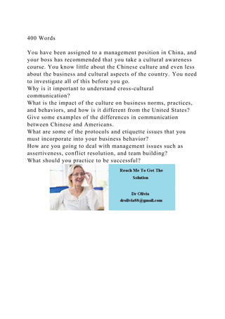 400 Words
You have been assigned to a management position in China, and
your boss has recommended that you take a cultural awareness
course. You know little about the Chinese culture and even less
about the business and cultural aspects of the country. You need
to investigate all of this before you go.
Why is it important to understand cross-cultural
communication?
What is the impact of the culture on business norms, practices,
and behaviors, and how is it different from the United States?
Give some examples of the differences in communication
between Chinese and Americans.
What are some of the protocols and etiquette issues that you
must incorporate into your business behavior?
How are you going to deal with management issues such as
assertiveness, conflict resolution, and team building?
What should you practice to be successful?
 